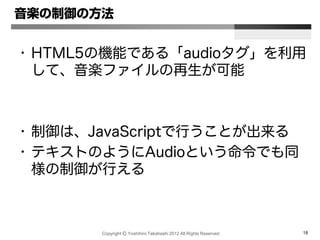 Copyright Ⓒ Yoshihiro Takahashi 2012 All Rights Reserved. 18
音楽の制御の方法
• HTML5の機能である「audioタグ」を利用
して、音楽ファイルの再生が可能
• 制御は、JavaScriptで行うことが出来る
• テキストのようにAudioという命令でも同
様の制御が行える
 
