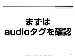 Copyright Ⓒ Yoshihiro Takahashi 2012 All Rights Reserved.
19
まずは
audioタグを確認
 