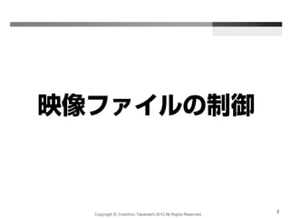 Copyright Ⓒ Yoshihiro Takahashi 2012 All Rights Reserved.
2
映像ファイルの制御
 