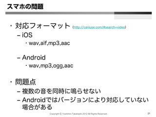 Copyright Ⓒ Yoshihiro Takahashi 2012 All Rights Reserved. 21
スマホの問題
• 対応フォーマット（http://caniuse.com/#search=video）
– iOS
• wav,aif,mp3,aac
– Android
• wav,mp3,ogg,aac
• 問題点
– 複数の音を同時に鳴らせない
– Androidではバージョンにより対応していない
場合がある
 