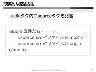 Copyright Ⓒ Yoshihiro Takahashi 2012 All Rights Reserved. 22
現実的な記述方法
• audioタグ内にsourceタグを記述
<audio 属性たち・・・>
<source src=“ファイル名.mp3”>
<source src=“ファイル名.ogg”>
</audio>
 
