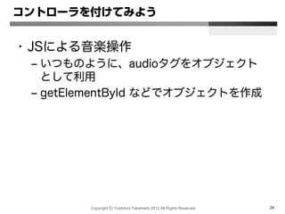 Copyright Ⓒ Yoshihiro Takahashi 2012 All Rights Reserved. 24
コントローラを付けてみよう
• JSによる音楽操作
– いつものように、audioタグをオブジェクト
として利用
– getElementById などでオブジェクトを作成
 