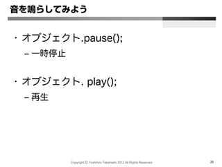 Copyright Ⓒ Yoshihiro Takahashi 2012 All Rights Reserved. 25
音を鳴らしてみよう
• オブジェクト.pause();
– 一時停止
• オブジェクト. play();
– 再生
 