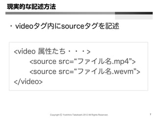 Copyright Ⓒ Yoshihiro Takahashi 2012 All Rights Reserved. 7
現実的な記述方法
• videoタグ内にsourceタグを記述
<video 属性たち・・・>
<source src=“ファイル名.mp4”>
<source src=“ファイル名.wevm”>
</video>
 