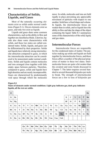 86 Intermolecular Forces and the Solid and Liquid States
Characteristics of Solids,
Liquids, and Gases
Most of the naturally occurring ele-
ments exist as solids under normal condi-
tions (Figure 8.1). Eleven elements exist as
gases, and only two exist as liquids.
Liquids and gases share some common
characteristics, such as the ability to ﬂow and
together are classiﬁed as ﬂuids. Likewise, liq-
uids also share some characteristics with
solids, and these two states are called con-
densed states. Solids, liquids, and gases can
be differentiated by their properties. Solids
and liquids have relatively strong intermolec-
ular attraction compared to gases, in which
the intermolecular attraction can be consid-
ered to be nonexistent under normal condi-
tions. Solids and liquids contain molecules
and ions arranged close together with little
empty space between particles. Therefore,
compared to gases, solids and liquids have
high densities and are nearly incompressible.
Gases are characterized by predominantly
void space through which the molecules
move. In solids, molecules and ions are held
rigidly in place preventing any appreciable
movement of particles with respect to one
another. Solid have a ﬁxed shape and volume.
In liquids, the intermolecular forces are
weaker than in solids, and so liquids have the
ability to ﬂow and take the shape of the object
containing the liquid. Table 8.1 summarizes
some of the characteristics of the solid, liquid,
and gas states.
Intermolecular Forces
Intermolecular forces are responsible
for the condensed states of matter. The par-
ticles making up solids and liquids are held
together by intermolecular forces, and these
forces affect a number of the physical prop-
erties of matter in these two states. Inter-
molecular forces are quite a bit weaker than
the covalent and ionic bonds discussed in
Chapter 7. The latter requires several hun-
dred to several thousand kilojoules per mole
to break. The strength of intermolecular
forces are a few to tens of kilojoules per
Ce Pr Nd Pm Sm Eu Gd Tb Dy Ho Er Tm Yb Lu
Th Pa U Np Pu Am Cm Bk Cf Es Fm Md No Lr
H He
Li Be B C N O F Ne
Na Mg Al Si P S Cl Ar
K Ca Sc Ti V Cr Mn Fe Co Ni Cu Zn Ga Ge As Se Br Kr
Rb Sr Y Zr Nb Mo Tc Ru Rh Pd Ag Cd In Sn Sb Te I Xe
Cs Ba La Hf Ta W Re Os Ir Pt Au Hg Tl Pb Bi Po At Rn
Fr Ra Ac Rh Db Sg Bh Hs Mt Uun Uuu Uub
Figure 8.1
States of elements under normal conditions. Light gray indicates gas, dark gray indicates
liquids, all the rest are solids.
 