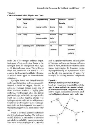Intermolecular Forces and the Solid and Liquid States 87
mole. One of the strongest and most impor-
tant types of intermolecular forces is the
hydrogen bond. Its strength can be as high
as 40 kilojoules per mole. The hydrogen
bond was introduced in Chapter 7. Let’s
examine the hydrogen bond before looking
at several other types of intermolecular
attractions.
Hydrogen bonds are formed between
molecules that contain hydrogen covalently
bonded to atoms of oxygen, ﬂuorine, or
nitrogen. Hydrogen bonded to any one of
these elements produces a highly polar
molecule. The hydrogen takes on a partial
positive charge, and the electronegative ele-
ment has a partial negative charge. The
hydrogen on one molecule has a high attrac-
tion for the electronegative atom on an adja-
cent molecule. It is important to remember
that the hydrogen bond is an intermolecular
force.
Water is the most common substance
displaying hydrogen bonding. The hydrogen
on one molecule is attracted to an unshared
pair of electrons held by oxygen on an adja-
cent water molecule (Figure 8.2). Because
each oxygen in water has two unshared pairs
of electrons and there are also two hydrogen
atoms in water, a network of water molecules
forms, held together by hydrogen bonds.
Hydrogen bonding has a pronounced effect
on the physical properties of water. For
example, the boiling points of compounds
Table 8.1
Characteristics of Solids, Liquids, and Gases
Figure 8.2
Hydrogen bonding in water. Hydrogen
bonds are represented by dashed lines. Only
several water molecules are shown and not
all bonds are displayed. The pattern for the
central oxygen atom continues to form a net-
work of hydrogen-bonded water molecules.
 