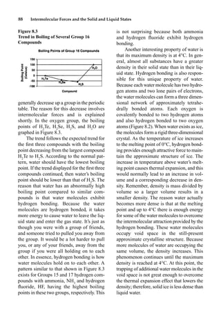 88 Intermolecular Forces and the Solid and Liquid States
generally decrease up a group in the periodic
table. The reason for this decrease involves
intermolecular forces and is explained
shortly. In the oxygen group, the boiling
points of H2
Te, H2
Se, H2
S, and H2
O are
graphed in Figure 8.3.
The trend follows the expected trend for
the ﬁrst three compounds with the boiling
point decreasing from the largest compound
H2
Te to H2
S. According to the normal pat-
tern, water should have the lowest boiling
point. If the trend displayed for the ﬁrst three
compounds continued, then water’s boiling
point should be lower than that of H2
S. The
reason that water has an abnormally high
boiling point compared to similar com-
pounds is that water molecules exhibit
hydrogen bonding. Because the water
molecules are hydrogen bonded, it takes
more energy to cause water to leave the liq-
uid state and enter the gas state. It’s just as
though you were with a group of friends,
and someone tried to pulled you away from
the group. It would be a lot harder to pull
you, or any of your friends, away from the
group if you were all holding on to each
other. In essence, hydrogen bonding is how
water molecules hold on to each other. A
pattern similar to that shown in Figure 8.3
exists for Groups 15 and 17 hydrogen com-
pounds with ammonia, NH3
and hydrogen
ﬂuoride, HF, having the highest boiling
points in these two groups, respectively. This
is not surprising because both ammonia
and hydrogen ﬂuoride exhibit hydrogen
bonding.
Another interesting property of water is
that its maximum density is at 4°C. In gen-
eral, almost all substances have a greater
density in their solid state than in their liq-
uid state. Hydrogen bonding is also respon-
sible for this unique property of water.
Because each water molecule has two hydro-
gen atoms and two lone pairs of electrons,
the water molecules can form a three dimen-
sional network of approximately tetrahe-
drally bonded atoms. Each oxygen is
covalently bonded to two hydrogen atoms
and also hydrogen bonded to two oxygen
atoms (Figure 8.2). When water exists as ice,
the molecules form a rigid three-dimensional
crystal. As the temperature of ice increases
to the melting point of 0°C, hydrogen bond-
ing provides enough attractive force to main-
tain the approximate structure of ice. The
increase in temperature above water’s melt-
ing point causes thermal expansion, and this
would normally lead to an increase in vol-
ume and a corresponding decrease in den-
sity. Remember, density is mass divided by
volume so a larger volume results in a
smaller density. The reason water actually
becomes more dense is that at the melting
point and up to 4°C there is enough energy
for some of the water molecules to overcome
the intermolecular attraction provided by the
hydrogen bonding. These water molecules
occupy void space in the still-present
approximate crystalline structure. Because
more molecules of water are occupying the
same volume, the density increases. This
phenomenon continues until the maximum
density is reached at 4°C. At this point, the
trapping of additional water molecules in the
void space is not great enough to overcome
the thermal expansion effect that lowers the
density; therefore, solid ice is less dense than
liquid water.
Figure 8.3
Trend in Boiling of Several Group 16
Compounds
 