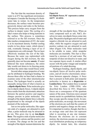 Intermolecular Forces and the Solid and Liquid States 89
The fact that the maximum density of
water is at 4°C has signiﬁcant environmen-
tal impacts. Consider the freezing of a fresh-
water lake in winter. As the temperature
decreases, the surface water becomes pro-
gressively denser and sinks to the bottom.
This process helps carry oxygen from the
surface to deeper water. The cycling of a
lake’s waters also helps to bring nutrients to
the surface. This process is sometimes
referred to as the fall overturn. Once the
lake reaches a temperature of 4°C, the water
is at its maximum density. Further cooling
results in less dense water, which doesn’t
sink, eventually forming a layer of ice if
temperatures are cold enough. The ice layer
effectively insulates the rest of the lake.
Because the water was replenished with
oxygen during the fall overturn, the lake
generally does not become anoxic. If water
behaved like most substances, the entire
lake would cool down to its freezing point,
and then the entire lake would freeze solid.
Several other unique properties of water
can be attributed to hydrogen bonding. We
discuss these after we have had a chance to
examine some of the other intermolecular
forces. The hydrogen bond is actually an
unusually strong form of what is known as
a dipole-dipole force. Polar molecules give
rise to dipole-dipole forces. A dipole-dipole
force results from the electrostatic attraction
between the partial positive and negative
charges present in polar molecules. The
strength of the dipole-dipole force is directly
proportional to the strength of the dipole
moment of the molecule.
Just as two polar molecules, like oppo-
site ends of a magnet, are attracted to each
other, a polar molecule may be attracted to
an ion. This gives rise to an ion-dipole
force. The negative ends of polar molecules
are attracted to cations and the positive end
to anions. The charge on the ion and the
strength of the dipole moment determine the
strength of the ion-dipole force. When an
ionic compound such as salt, NaCl, dis-
solves in water, ion-dipole forces come into
play. The positive hydrogen end of water and
negative chloride ion are attracted to each
other, while the negative oxygen end and
positive sodium ion are attracted to each
other (Figure 8.4). Polar molecules tend
to be soluble in water, while nonpolar
molecules are insoluble. This fact is illus-
trated by a mixture of oil and water. The
nonpolar oil does not dissolve in water, and
two separate layers result. A similar effect
occurs with the polar vinegar and nonpolar
oil portions of a salad dressing.
Hydrogen bonding, dipole-dipole, and
ion-dipole forces all involve polar mole-
cules, and all involve electrostatic attrac-
tions between opposite charges. A force
that is present in both polar and nonpolar
molecules is known as a dispersion or
London force. The London force is named
for Fritz London (1900–1954) who
described this force in 1931. Dispersion
forces are a consequence of the quantum
nature of the atom. Electrons move around
atomic nuclei in a probabilistic fashion, but
they occupy speciﬁc energy levels. In non-
polar molecules, on average, the movement
of the electrons are such that the centers of
positive and negative charge are the same.
It is important to realize, though, that this is
an average state and does not represent
what is occurring at any one instance.
Because the electrons are in constant
motion, the electrons assume an asymmet-
rical distribution producing an temporary
dipole. An instant later, this situation
Figure 8.4
Ion-Dipole Forces. M
represents a cation
and X
an anion.
 