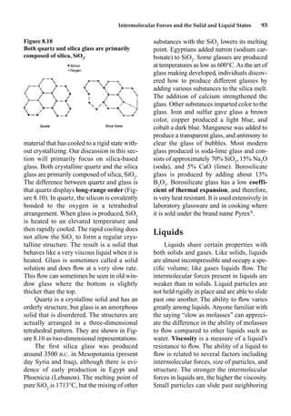 Intermolecular Forces and the Solid and Liquid States 93
material that has cooled to a rigid state with-
out crystallizing. Our discussion in this sec-
tion will primarily focus on silica-based
glass. Both crystalline quartz and the silica
glass are primarily composed of silica, SiO2
.
The difference between quartz and glass is
that quartz displays long-range order (Fig-
ure 8.10). In quartz, the silicon is covalently
bonded to the oxygen in a tetrahedral
arrangement. When glass is produced, SiO2
is heated to an elevated temperature and
then rapidly cooled. The rapid cooling does
not allow the SiO2
to form a regular crys-
talline structure. The result is a solid that
behaves like a very viscous liquid when it is
heated. Glass is sometimes called a solid
solution and does ﬂow at a very slow rate.
This ﬂow can sometimes be seen in old win-
dow glass where the bottom is slightly
thicker than the top.
Quartz is a crystalline solid and has an
orderly structure, but glass is an amorphous
solid that is disordered. The structures are
actually arranged in a three-dimensional
tetrahedral pattern. They are shown in Fig-
ure 8.10 as two-dimensional representations.
The ﬁrst silica glass was produced
around 3500 B.C. in Mesopotamia (present
day Syria and Iraq), although there is evi-
dence of early production in Egypt and
Phoenicia (Lebanon). The melting point of
pure SiO2
is 1713°C, but the mixing of other
substances with the SiO2
lowers its melting
point. Egyptians added natron (sodium car-
bonate) to SiO2
. Some glasses are produced
at temperatures as low as 600°C.As the art of
glass making developed, individuals discov-
ered how to produce different glasses by
adding various substances to the silica melt.
The addition of calcium strengthened the
glass. Other substances imparted color to the
glass. Iron and sulfur gave glass a brown
color, copper produced a light blue, and
cobalt a dark blue. Manganese was added to
produce a transparent glass, and antimony to
clear the glass of bubbles. Most modern
glass produced is soda-lime glass and con-
sists of approximately 70% SiO2
, 15% Na2
O
(soda), and 5% CaO (lime). Borosilicate
glass is produced by adding about 13%
B2
O3
. Borosilicate glass has a low coeffi-
cient of thermal expansion, and therefore,
is very heat resistant. It is used extensively in
laboratory glassware and in cooking where
it is sold under the brand name Pyrex®
.
Liquids
Liquids share certain properties with
both solids and gases. Like solids, liquids
are almost incompressible and occupy a spe-
ciﬁc volume; like gases liquids ﬂow. The
intermolecular forces present in liquids are
weaker than in solids. Liquid particles are
not held rigidly in place and are able to slide
past one another. The ability to ﬂow varies
greatly among liquids.Anyone familiar with
the saying “slow as molasses” can appreci-
ate the difference in the ability of molasses
to ﬂow compared to other liquids such as
water. Viscosity is a measure of a liquid’s
resistance to ﬂow. The ability of a liquid to
ﬂow is related to several factors including
intermolecular forces, size of particles, and
structure. The stronger the intermolecular
forces in liquids are, the higher the viscosity.
Small particles can slide past neighboring
Figure 8.10
Both quartz and silica glass are primarily
composed of silica, SiO2
.
 