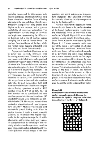 94 Intermolecular Forces and the Solid and Liquid States
particles easier, and for this reason, sub-
stances composed of smaller particles have
lower viscosities. Another factor affecting
viscosity is the size and shape of molecules.
Structures composed of long chains have
higher molecular masses, and a greater
probability of molecules entangling. The
dependence of size and shape on viscosity
can be pictured by contrasting the difference
in dumping out a box of marbles versus
dumping out a box of rubber bands. The
marbles ﬂow readily out of the box, while
the rubber bands become entangled with
each other and do not ﬂow smoothly.
Anyone who has heated honey or syrup
is aware that viscosity decreases with
increasing temperature. Viscosity is a pri-
mary concern in lubricants, and a practical
example of viscosity deals with the labeling
of motor oils. Motor oils have an arbitrary
viscosity rating given by their SAE (Society
of Automotive Engineers) numbers. The
higher the number is, the higher the viscos-
ity. This means that oils with higher SAE
numbers are thicker. Most common motor
oils are produced to have multiviscous char-
acteristics to meet the needs of both cold
start-up conditions and the elevated temper-
atures during operation. A typical SAE
number would be 5W-30 or 10W-40. The
ﬁrst number can be considered the base
number appropriate for cold conditions (W
stands for winter). Cold conditions are con-
sidered to be 0°F. The second number is the
equivalent viscosity at an elevated tempera-
ture, say 200°F. Multiviscous oils are used
to meet the typical driving cycle. When an
engine is cold, it needs a lower viscosity
(thinner) oil to lubricate the engine effec-
tively.As the engine warms up, the oil inside
also warms and becomes even less viscous.
To compensate for the lowering of the vis-
cosity with increased temperature, multivis-
cous oils contain carbon polymer additives.
These polymers are coil shaped at low tem-
peratures and uncoil as the engine tempera-
ture increases. The uncoiled polymers
increase the viscosity, thereby compensat-
ing for the heating effect.
Another characteristic dependent on the
intermolecular forces is the surface tension
of the liquid. Surface tension results from
the unbalanced forces on molecules at the
surface of a liquid. Figure 8.11 shows how
surface tension results from these unbal-
anced forces. Consider water as the liquid in
Figure 8.11. A water molecule in the inte-
rior of the liquid is surrounded on all sides
by other water molecules. Attractive inter-
molecular forces pull the molecule equally
in all directions and these forces balance
out. A water molecule on the surface expe-
riences an unbalanced force toward the inte-
rior of the ﬂuid. This unbalanced force pulls
on the surface of the water putting it under
tension. This situation is similar to the tight-
ening of the head of drum. The tension
causes the surface of the water to act like a
thin ﬁlm. If you carefully use tweezers to
place a clean needle on the surface of water,
surface tension will allow the needle to ﬂoat
even though the needle is denser than water.
Figure 8.11
Surface tension results from the fact that
surface molecules are pulled toward the
interior of the liquid as compared to interior
molecules where the forces are balanced.
 