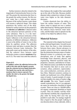 Intermolecular Forces and the Solid and Liquid States 95
Surface tension is directly related to the
magnitude of intermolecular forces in a liq-
uid. The greater the intermolecular force is,
the greater the surface tension. For this rea-
son, water has a high surface tension.
Because of the surface tension, water drops
will assume a spherical shape. This shape
minimizes the surface area of the drop.
Related to surface tension are the properties
of cohesion and adhesion. Cohesion refers
to the attraction between particles of the
same substance. That is, it is the inter-
molecular force between molecules of the
liquid. Adhesion is the attraction between
particles of different substances. Adhesion
is seen in the ability of water to rise in thin
tubes by capillary action. The adhesion
between water and glass is greater than the
cohesion between water molecules. The
glass pulls water up the interior of the tube,
and the cohesive force between water
molecules creates a concave meniscus (Fig-
ure 8.12). The water rises until the cohesive
force balances the weight of the water pulled
up on the side of the tube. Because smaller
diameter tubes contain less volume of water,
water rises higher as the tube diameter
decreases.
Certain chemicals have the ability to
lower the surface tension of water. This
allows water to spread out over a surface
rather than bead up. Wetting agents decrease
the cohesive forces between water mole-
cules, and this helps water to spread over the
surface of an object by adhesive force.
Material Science
The material in this chapter has focused
on the solid and liquid states. Up until recent
times, there has been a clear distinction
between these states. Recent advances in
modern science have led to materials that
blur the distinction between states of matter.
Material science is a relatively new inter-
disciplinary area of study that applies
knowledge from chemistry, physics, and
engineering. Material scientists study the
properties, structure, and behavior of mate-
rials. Material science can further be divided
into branches that deal in areas such as
ceramics, alloys, polymers, superconduc-
tors, semi-conductors, corrosion, and sur-
face ﬁlms. Material scientists continue to
modify our traditional view of the different
states of matter. A good example of a mate-
rial that straddles two states of matter is liq-
uid crystals. The term “liquid crystals”
sounds contradictory, but it is an appropri-
ate name for molecules classiﬁed as liquid
crystals. There are close to 100,000 differ-
ent organic compounds identiﬁed as liquid
crystals. They are slender, rod-like mole-
cules that have mobility like a liquid but dis-
play order by having their axes line up
parallel to each other. An analogy might be
that a liquid is like the people walking in
one direction down a busy sidewalk, while a
Figure 8.12
In capillary action, the adhesion between the
walls of the tube and the liquid is greater
than the cohesion between liquid molecules.
The liquid rises up the tube and forms a
meniscus that is concave upward. The
smaller the tube is, the greater the height
the liquid rises.
 