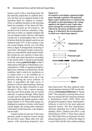 96 Intermolecular Forces and the Solid and Liquid States
liquid crystal is like a marching band. On
the sidewalk, people ﬂow in a deﬁnite direc-
tion, but they are not aligned. People in the
marching band are aligned in columns.
There is a deﬁnite structure to the marching
band, but members of the band still ﬂow.
Liquid crystals are all around us. All
you have to do is look at a calculator, a dig-
ital clock or watch, or a laptop computer and
you see liquid crystals. Devices with liquid
crystals are so commonplace that it is hard
to believe that the ﬁrst digital watch was not
marketed until 1973. If you examine a liq-
uid crystal display closely, you will often
notice a ﬁgure 8 arrangement consisting of
seven bars. The liquid crystals in these dis-
plays are controlled by small electric ﬁelds;
the crystals are very sensitive to these elec-
tric ﬁelds and orient themselves according
to the electric ﬁeld. A liquid crystal display
works by rotating polarized light so that it
either passes through or is blocked by a sec-
ond polarizer. Think of unpolarized light as
light waves vibrating in all directions. In this
condition, light is said to be incoherent, or
in simple terms it is all scrabbled up. A
polarizer lines the light waves up in one
direction making the waves coherent. In
short, it unscrabbles the light waves. A
polarizer is like an optical grating, allowing
light that has the right orientation to pass
through it. This is like a narrow passage
allowing only those people who are turned
sideways to squeeze through. When liquid
crystals cause the light to be blocked by the
second polarizer, the display registers a dark
image (Figure 8.13). These dark images are
displayed as numbers or letters in the liquid
crystal display. By mixing other chemicals
with liquid crystal molecules, color displays
can be made.
Liquid crystals are just one of the many
advances made in material science during
the last thirty years. Many other new sub-
stances with interesting properties have
been discovered. One that captured wide-
spread attention starting in 1985 was the dis-
covery of buckminsterfullerenes or “bucky
balls.” This naturally occurring form of car-
bon was named after the American architect
F. Buckminster Fuller (1895–1983) who
designed the geodesic dome. Buckminster-
fullerene is said to be the most spherical
molecule known. The ﬁrst buckminster-
fullerene identiﬁed was C-60 by Richard
Smalley (1943–), Robert Curl (1933–), and
Harold Kroto (1939–). These three shared
the 1996 Nobel Prize in chemistry for their
pioneering discovery. C-60 has the shape of
a soccer ball with the sixty carbons making
Figure 8.13
In a liquid crystal display, unpolarized light
passes through a polarizer. The polarized
light is either unaffected (1) or rotated (2) by
the liquid crystals depending on the voltage
applied to the liquid crystals. Light either
passes through the second polarizer and is
reﬂected by the mirror producing a light
image or is blocked by the second polarizer
in which case a dark image appears.
 