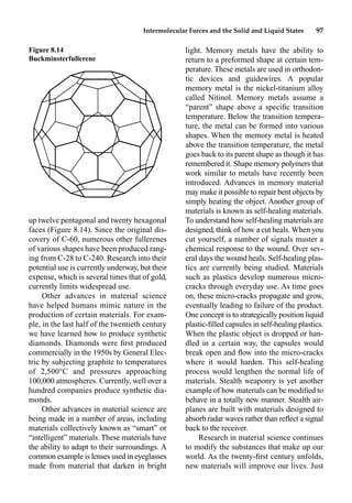 Intermolecular Forces and the Solid and Liquid States 97
up twelve pentagonal and twenty hexagonal
faces (Figure 8.14). Since the original dis-
covery of C-60, numerous other fullerenes
of various shapes have been produced rang-
ing from C-28 to C-240. Research into their
potential use is currently underway, but their
expense, which is several times that of gold,
currently limits widespread use.
Other advances in material science
have helped humans mimic nature in the
production of certain materials. For exam-
ple, in the last half of the twentieth century
we have learned how to produce synthetic
diamonds. Diamonds were ﬁrst produced
commercially in the 1950s by General Elec-
tric by subjecting graphite to temperatures
of 2,500°C and pressures approaching
100,000 atmospheres. Currently, well over a
hundred companies produce synthetic dia-
monds.
Other advances in material science are
being made in a number of areas, including
materials collectively known as “smart” or
“intelligent” materials. These materials have
the ability to adapt to their surroundings. A
common example is lenses used in eyeglasses
made from material that darken in bright
light. Memory metals have the ability to
return to a preformed shape at certain tem-
perature. These metals are used in orthodon-
tic devices and guidewires. A popular
memory metal is the nickel-titanium alloy
called Nitinol. Memory metals assume a
“parent” shape above a speciﬁc transition
temperature. Below the transition tempera-
ture, the metal can be formed into various
shapes. When the memory metal is heated
above the transition temperature, the metal
goes back to its parent shape as though it has
remembered it. Shape memory polymers that
work similar to metals have recently been
introduced. Advances in memory material
may make it possible to repair bent objects by
simply heating the object. Another group of
materials is known as self-healing materials.
To understand how self-healing materials are
designed, think of how a cut heals. When you
cut yourself, a number of signals muster a
chemical response to the wound. Over sev-
eral days the wound heals. Self-healing plas-
tics are currently being studied. Materials
such as plastics develop numerous micro-
cracks through everyday use. As time goes
on, these micro-cracks propagate and grow,
eventually leading to failure of the product.
One concept is to strategically position liquid
plastic-ﬁlled capsules in self-healing plastics.
When the plastic object is dropped or han-
dled in a certain way, the capsules would
break open and ﬂow into the micro-cracks
where it would harden. This self-healing
process would lengthen the normal life of
materials. Stealth weaponry is yet another
example of how materials can be modiﬁed to
behave in a totally new manner. Stealth air-
planes are built with materials designed to
absorb radar waves rather than reﬂect a signal
back to the receiver.
Research in material science continues
to modify the substances that make up our
world. As the twenty-ﬁrst century unfolds,
new materials will improve our lives. Just
Figure 8.14
Buckminsterfullerene
 