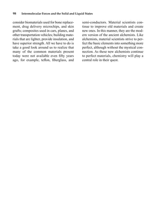 98 Intermolecular Forces and the Solid and Liquid States
consider biomaterials used for bone replace-
ment, drug delivery microchips, and skin
grafts; composites used in cars, planes, and
other transportation vehicles; building mate-
rials that are lighter, provide insulation, and
have superior strength. All we have to do is
take a good look around us to realize that
many of the common materials present
today were not available even ﬁfty years
ago, for example, teﬂon, ﬁberglass, and
semi-conductors. Material scientists con-
tinue to improve old materials and create
new ones. In this manner, they are the mod-
ern version of the ancient alchemists. Like
alchemists, material scientists strive to per-
fect the basic elements into something more
perfect, although without the mystical con-
nection. As these new alchemists continue
to perfect materials, chemistry will play a
central role in their quest.
 