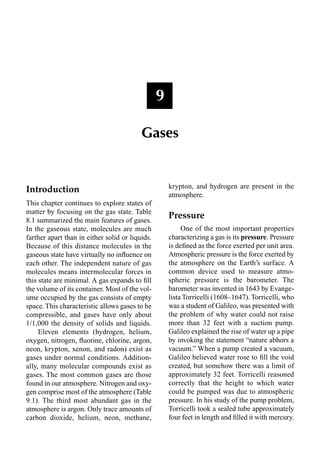 Introduction
This chapter continues to explore states of
matter by focusing on the gas state. Table
8.1 summarized the main features of gases.
In the gaseous state, molecules are much
farther apart than in either solid or liquids.
Because of this distance molecules in the
gaseous state have virtually no inﬂuence on
each other. The independent nature of gas
molecules means intermolecular forces in
this state are minimal. A gas expands to ﬁll
the volume of its container. Most of the vol-
ume occupied by the gas consists of empty
space. This characteristic allows gases to be
compressible, and gases have only about
1/1,000 the density of solids and liquids.
Eleven elements (hydrogen, helium,
oxygen, nitrogen, ﬂuorine, chlorine, argon,
neon, krypton, xenon, and radon) exist as
gases under normal conditions. Addition-
ally, many molecular compounds exist as
gases. The most common gases are those
found in our atmosphere. Nitrogen and oxy-
gen comprise most of the atmosphere (Table
9.1). The third most abundant gas in the
atmosphere is argon. Only trace amounts of
carbon dioxide, helium, neon, methane,
krypton, and hydrogen are present in the
atmosphere.
Pressure
One of the most important properties
characterizing a gas is its pressure. Pressure
is deﬁned as the force exerted per unit area.
Atmospheric pressure is the force exerted by
the atmosphere on the Earth’s surface. A
common device used to measure atmo-
spheric pressure is the barometer. The
barometer was invented in 1643 by Evange-
lista Torricelli (1608–1647). Torricelli, who
was a student of Galileo, was presented with
the problem of why water could not raise
more than 32 feet with a suction pump.
Galileo explained the rise of water up a pipe
by invoking the statement “nature abhors a
vacuum.” When a pump created a vacuum,
Galileo believed water rose to ﬁll the void
created, but somehow there was a limit of
approximately 32 feet. Torricelli reasoned
correctly that the height to which water
could be pumped was due to atmospheric
pressure. In his study of the pump problem,
Torricelli took a sealed tube approximately
four feet in length and ﬁlled it with mercury.
9
Gases
 