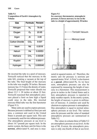 100 Gases
He inverted the tube in a pool of mercury.
Torricelli noticed that the mercury in the
tube fell, creating a vacuum at the top of
the tube. The ﬁnal height of the mercury
in the tube was roughly 28 inches. Because
mercury has 13.5 times the density of water,
Torricelli proposed that water should rise
about 13.5  28 inches or about 32 feet.
Torricelli reasoned that atmospheric pres-
sure placed a limit on how high a liquid
could raise in the tube. His inverted
mercury-ﬁlled tube was the ﬁrst barometer
(Figure 9.1).
Many units are used to express pressure.
Because pressure is deﬁned as force per unit
area, a common unit used in the United
States is pounds per square inch. This unit
is commonly used for tire inﬂation pressure.
The atmospheric pressure at sea level is
about 14.7 pounds per square inch. In the
metric system, the basic unit for force is the
newton, abbreviated N, and area is mea-
sured in squared meters, m2
. Therefore, the
metric unit for pressure is newtons per
squared meter, N/m2
. A N/m2
is also known
as a pascal, abbreviated Pa. As we have
seen, atmospheric pressure can also be
expressed by measuring the height of mer-
cury in a barometer. This measurement is
given in inches in the United States and is
how atmospheric pressure is reported in
daily weather reports. In the metric system,
the height of mercury is given in millime-
ters of mercury. A common unit used by
chemists to express pressure is atmospheres.
One atmosphere is equal to normal atmo-
spheric pressure at sea level. The various
units for pressure and the value of standard
atmospheric pressure are summarized in
Table 9.2.
The values in column three of Table 9.2
are atmospheric pressure at sea level. At the
top of Mt. Everest, the atmospheric pres-
sure is only one-fourth of that at sea level.
Table 9.1
Composition of Earth’s Atmosphere by
Volume
Figure 9.1
In a mercury thermometer, atmospheric
pressure, P, forces mercury to rise in the
tube to a height of approximately 30 inches
 
