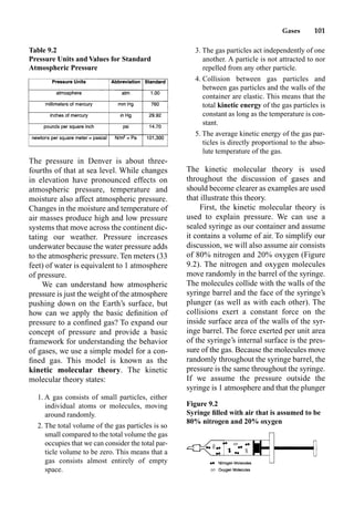 Gases 101
The pressure in Denver is about three-
fourths of that at sea level. While changes
in elevation have pronounced effects on
atmospheric pressure, temperature and
moisture also affect atmospheric pressure.
Changes in the moisture and temperature of
air masses produce high and low pressure
systems that move across the continent dic-
tating our weather. Pressure increases
underwater because the water pressure adds
to the atmospheric pressure. Ten meters (33
feet) of water is equivalent to 1 atmosphere
of pressure.
We can understand how atmospheric
pressure is just the weight of the atmosphere
pushing down on the Earth’s surface, but
how can we apply the basic deﬁnition of
pressure to a conﬁned gas? To expand our
concept of pressure and provide a basic
framework for understanding the behavior
of gases, we use a simple model for a con-
ﬁned gas. This model is known as the
kinetic molecular theory. The kinetic
molecular theory states:
1. A gas consists of small particles, either
individual atoms or molecules, moving
around randomly.
2. The total volume of the gas particles is so
small compared to the total volume the gas
occupies that we can consider the total par-
ticle volume to be zero. This means that a
gas consists almost entirely of empty
space.
3. The gas particles act independently of one
another. A particle is not attracted to nor
repelled from any other particle.
4. Collision between gas particles and
between gas particles and the walls of the
container are elastic. This means that the
total kinetic energy of the gas particles is
constant as long as the temperature is con-
stant.
5. The average kinetic energy of the gas par-
ticles is directly proportional to the abso-
lute temperature of the gas.
The kinetic molecular theory is used
throughout the discussion of gases and
should become clearer as examples are used
that illustrate this theory.
First, the kinetic molecular theory is
used to explain pressure. We can use a
sealed syringe as our container and assume
it contains a volume of air. To simplify our
discussion, we will also assume air consists
of 80% nitrogen and 20% oxygen (Figure
9.2). The nitrogen and oxygen molecules
move randomly in the barrel of the syringe.
The molecules collide with the walls of the
syringe barrel and the face of the syringe’s
plunger (as well as with each other). The
collisions exert a constant force on the
inside surface area of the walls of the syr-
inge barrel. The force exerted per unit area
of the syringe’s internal surface is the pres-
sure of the gas. Because the molecules move
randomly throughout the syringe barrel, the
pressure is the same throughout the syringe.
If we assume the pressure outside the
syringe is 1 atmosphere and that the plunger
Table 9.2
Pressure Units and Values for Standard
Atmospheric Pressure
Figure 9.2
Syringe ﬁlled with air that is assumed to be
80% nitrogen and 20% oxygen
 