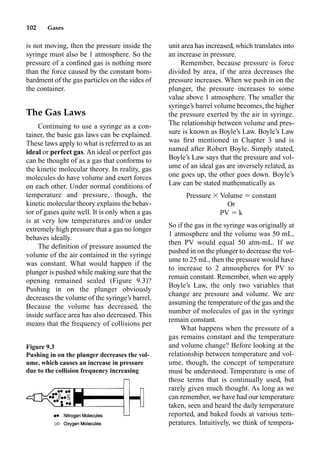 102 Gases
is not moving, then the pressure inside the
syringe must also be 1 atmosphere. So the
pressure of a conﬁned gas is nothing more
than the force caused by the constant bom-
bardment of the gas particles on the sides of
the container.
The Gas Laws
Continuing to use a syringe as a con-
tainer, the basic gas laws can be explained.
These laws apply to what is referred to as an
ideal or perfect gas. An ideal or perfect gas
can be thought of as a gas that conforms to
the kinetic molecular theory. In reality, gas
molecules do have volume and exert forces
on each other. Under normal conditions of
temperature and pressure, though, the
kinetic molecular theory explains the behav-
ior of gases quite well. It is only when a gas
is at very low temperatures and/or under
extremely high pressure that a gas no longer
behaves ideally.
The deﬁnition of pressure assumed the
volume of the air contained in the syringe
was constant. What would happen if the
plunger is pushed while making sure that the
opening remained sealed (Figure 9.3)?
Pushing in on the plunger obviously
decreases the volume of the syringe’s barrel.
Because the volume has decreased, the
inside surface area has also decreased. This
means that the frequency of collisions per
unit area has increased, which translates into
an increase in pressure.
Remember, because pressure is force
divided by area, if the area decreases the
pressure increases. When we push in on the
plunger, the pressure increases to some
value above 1 atmosphere. The smaller the
syringe’s barrel volume becomes, the higher
the pressure exerted by the air in syringe.
The relationship between volume and pres-
sure is known as Boyle’s Law. Boyle’s Law
was ﬁrst mentioned in Chapter 3 and is
named after Robert Boyle. Simply stated,
Boyle’s Law says that the pressure and vol-
ume of an ideal gas are inversely related, as
one goes up, the other goes down. Boyle’s
Law can be stated mathematically as
Pressure  Volume  constant
Or
PV  k
So if the gas in the syringe was originally at
1 atmosphere and the volume was 50 mL,
then PV would equal 50 atm-mL. If we
pushed in on the plunger to decrease the vol-
ume to 25 mL, then the pressure would have
to increase to 2 atmospheres for PV to
remain constant. Remember, when we apply
Boyle’s Law, the only two variables that
change are pressure and volume. We are
assuming the temperature of the gas and the
number of molecules of gas in the syringe
remain constant.
What happens when the pressure of a
gas remains constant and the temperature
and volume change? Before looking at the
relationship between temperature and vol-
ume, though, the concept of temperature
must be understood. Temperature is one of
those terms that is continually used, but
rarely given much thought. As long as we
can remember, we have had our temperature
taken, seen and heard the daily temperature
reported, and baked foods at various tem-
peratures. Intuitively, we think of tempera-
Figure 9.3
Pushing in on the plunger decreases the vol-
ume, which causes an increase in pressure
due to the collision frequency increasing
 