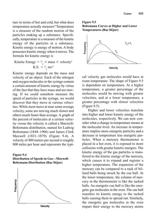 Gases 103
ture in terms of hot and cold, but what does
temperature actually measure? Temperature
is a measure of the random motion of the
particles making up a substance. Speciﬁ-
cally, temperature is a measure of the kinetic
energy of the particles in a substance.
Kinetic energy is energy of motion. A body
possesses kinetic energy when it moves. The
formula for kinetic energy is
Kinetic Energy  1
⁄
2
 mass  velocity2
K.E.  1
⁄
2
mv2
Kinetic energy depends on the mass and
velocity of an object. Each of the nitrogen
and oxygen molecules in the syringe contain
a certain amount of kinetic energy by virtue
of the fact that they have mass and are mov-
ing. If we could somehow measure the
speed of particles in the syringe, we would
discover that they move at various veloci-
ties. While most move at near some average
velocity, some are moving much slower and
others much faster than average. A graph of
the percent of molecules at a certain veloc-
ity versus the velocity is called a Maxwell-
Boltzmann distribution, named for Ludwig
Boltzmann (1844–1906) and James Clerk
Maxwell (1831–1879) (Figure 9.4). A
velocity of 400 meters per second is roughly
800 miles per hour and represents the typi-
cal velocity gas molecules would have at
room temperature. The shape of Figure 9.5
is dependent on temperature. At a higher
temperature, a greater percentage of the
molecules would be moving with greater
velocities, and at a lower temperature, a
greater percentage with slower velocities
(Figure 9.5).
Higher and lower velocities translate
into higher and lower kinetic energy of the
molecules, respectively. We can now con-
sider what a change in temperature means at
the molecular level. An increase in temper-
ature implies more energetic particles and a
decrease in temperature less energetic par-
ticles. When a mercury thermometer is
placed in a hot oven, it is exposed to more
collisions with greater kinetic energies. The
kinetic energy of the gas particles is trans-
ferred to the kinetic energy of the mercury,
which causes it to expand and register a
higher temperature. The expansion of the
mercury can be compared to a rack of bil-
liard balls being struck by the cue ball. At
the lower temperature, the column of mer-
cury in the thermometer is like the racked
balls. An energetic cue ball is like the ener-
getic gas molecules in the oven. The cue ball
transfers its kinetic energy to the racked
balls causing them to spread out. Similarly,
the energetic gas molecules in the oven
impart their energy to the mercury atoms
Figure 9.4
Distribution of Speeds in Gas—Maxwell-
Boltzmann Distribution (Rae Déjur)
Figure 9.5
Boltzmann Curves at Higher and Lower
Temperatures (Rae Déjur)
 