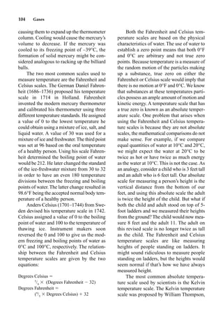 104 Gases
causing them to expand up the thermometer
column. Cooling would cause the mercury’s
volume to decrease. If the mercury was
cooled to its freezing point of –39°C, the
formation of solid mercury might be con-
sidered analogous to racking up the billiard
balls.
The two most common scales used to
measure temperature are the Fahrenheit and
Celsius scales. The German Daniel Fahren-
heit (1686–1736) proposed his temperature
scale in 1714 in Holland. Fahrenheit
invented the modern mercury thermometer
and calibrated his thermometer using three
different temperature standards. He assigned
a value of 0 to the lowest temperature he
could obtain using a mixture of ice, salt, and
liquid water. A value of 30 was used for a
mixture of ice and freshwater.The third point
was set at 96 based on the oral temperature
of a healthy person. Using his scale Fahren-
heit determined the boiling point of water
would be 212. He later changed the standard
of the ice-freshwater mixture from 30 to 32
in order to have an even 180 temperature
divisions between the freezing and boiling
points of water. The latter change resulted in
98.6°F being the accepted normal body tem-
perature of a healthy person.
Anders Celsius (1701–1744) from Swe-
den devised his temperature scale in 1742.
Celsius assigned a value of 0 to the boiling
point of water and 100 to the temperature of
thawing ice. Instrument makers soon
reversed the 0 and 100 to give us the mod-
ern freezing and boiling points of water as
0°C and 100°C, respectively. The relation-
ship between the Fahrenheit and Celsius
temperature scales are given by the two
equations:
Degrees Celsius 
5
/9
 (Degrees Fahrenheit  32)
Degrees Fahrenheit 
(9
/5
 Degrees Celsius)  32
Both the Fahrenheit and Celsius tem-
perature scales are based on the physical
characteristics of water. The use of water to
establish a zero point means that both 0°F
and 0°C are arbitrary and not true zero
points. Because temperature is a measure of
the random motion of the particles making
up a substance, true zero on either the
Fahrenheit or Celsius scale would imply that
there is no motion at 0°F and 0°C. We know
that substances at these temperatures parti-
cles possess an ample amount of motion and
kinetic energy. A temperature scale that has
a true zero is known as an absolute temper-
ature scale. One problem that arises when
using the Fahrenheit and Celsius tempera-
ture scales is because they are not absolute
scales, the mathematical comparisons do not
make sense. For example, if we compare
equal quantities of water at 10°C and 20°C,
we might expect the water at 20°C to be
twice as hot or have twice as much energy
as the water at 10°C. This is not the case. As
an analogy, consider a child who is 3 feet tall
and an adult who is 6 feet tall. Our absolute
scale for measuring a person’s height is the
vertical distance from the bottom of our
feet, and using this absolute scale the adult
is twice the height of the child. But what if
both the child and adult stood on top of 5-
foot ladders and we measured their heights
from the ground? The child would now mea-
sure 8 feet and the adult 11. The adult on
this revised scale is no longer twice as tall
as the child. The Fahrenheit and Celsius
temperature scales are like measuring
heights of people standing on ladders. It
might sound ridiculous to measure people
standing on ladders, but the heights would
seem normal if that’s how we have always
measured height.
The most common absolute tempera-
ture scale used by scientists is the Kelvin
temperature scale. The Kelvin temperature
scale was proposed by William Thompson,
 