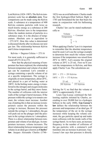 Gases 105
Lord Kelvin (1824–1907). The Kelvin tem-
perature scale has an absolute zero. True
comparisons can be made using the Kelvin
scale. A substance at a temperature of 400
Kelvins contains particles with twice as
much kinetic energy as a substance at 200
Kelvins. Absolute zero is the temperature
where the random motion of particles in a
substance stops. It is the absence of temp-
erature. Absolute zero is equivalent to
273.16°C. How this value is determined
is discussed shortly after we discuss our next
gas law. The relationship between Kelvin
and Celsius temperature is
Kelvins  Degrees Celsius  273.16
For most work, it is generally sufficient to
round off 273.16 to 273.
Now that the physical meaning of tem-
perature has been explored, the relationship
between temperature and volume of an ideal
gas can be examined. Let’s consider a
syringe containing a speciﬁc volume of air
at a speciﬁc temperature. The syringe is
originally at room temperature, about 20°C,
and placed in a pot of boiling water at
100°C. In the boiling water, energy is trans-
ferred to the nitrogen and oxygen molecules
in the syringe barrel, and they move faster.
The number of collisions with the interior
walls of the syringe’s barrel increases. If the
pressure within the syringe is to remain con-
stant, the volume must increase. Another
way of putting this is that an increase in tem-
perature causes the pressure within the
syringe to increase. Because the pressure
outside the syringe is 1 atmosphere, the gas
will push out on the plunger until the pres-
sure in the syringe returns to 1 atmosphere.
There is a direct relationship between tem-
perature and volume of an ideal gas.As tem-
perature increases, volume increases. The
direct relationship between temperature and
volume in an ideal gas is known as Charles’
law. Jacques Alexandre Charles (1746–
1823) was an avid balloonist. Charles made
the ﬁrst hydrogen-ﬁlled balloon ﬂight in
1783 and formulated the law that bears his
name in conjunction with his ballooning
research.
Charles’ law can be stated mathemati-
cally as
When applying Charles’Law it is important
to remember that the absolute temperature
must be used. Let’s use the syringe example
to determine how much the volume would
increase if the temperature was raised from
20°C to 100°C. Let’s assume the original
volume at 20°C is 25 mL. First we’ll con-
vert the temperatures to Kelvins, and then
apply Charles’ Law. The calculations are
Solving for V, we ﬁnd that the volume at
100°C is approximately 32 mL.
Louis Gay-Lussac continued the bal-
looning exploits initiated by Charles, as-
cending to over 20,000 feet in a hydrogen
balloon in the early 1800s. Gay-Lussac’s
law deﬁnes the relationship between the
pressure and temperature of an ideal gas. If
the temperature of the air in the syringe
increases while keeping the volume con-
stant, the gas particles speed up and make
more collisions with the inside walls of the
syringe barrel. As we have seen, an increase
frequency in the number of collisions of
the gas particles with a container’s wall
translates into an increase in pressure. Gay-
Lussac’s law says that pressure is directly
Volume
⳱ Constant
Temperature
V
⳱ k
T
20C Ⳮ 273 ⳱ 293 Kelvins
100C Ⳮ 273 ⳱ 373 Kelvins
25 mL V
⳱
293 Kelvins 373 Kelvins
 