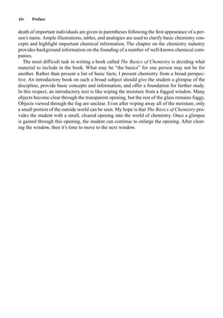 xiv Preface
death of important individuals are given in parentheses following the ﬁrst appearance of a per-
son’s name. Ample illustrations, tables, and analogies are used to clarify basic chemistry con-
cepts and highlight important chemical information. The chapter on the chemistry industry
provides background information on the founding of a number of well-known chemical com-
panies.
The most difficult task in writing a book called The Basics of Chemistry is deciding what
material to include in the book. What may be “the basics” for one person may not be for
another. Rather than present a list of basic facts, I present chemistry from a broad perspec-
tive. An introductory book on such a broad subject should give the student a glimpse of the
discipline, provide basic concepts and information, and offer a foundation for further study.
In this respect, an introductory text is like wiping the moisture from a fogged window. Many
objects become clear through the transparent opening, but the rest of the glass remains foggy.
Objects viewed through the fog are unclear. Even after wiping away all of the moisture, only
a small portion of the outside world can be seen. My hope is that The Basics of Chemistry pro-
vides the student with a small, cleared opening into the world of chemistry. Once a glimpse
is gained through this opening, the student can continue to enlarge the opening. After clear-
ing the window, then it’s time to move to the next window.
 