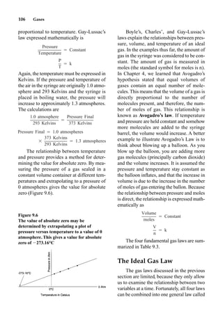 106 Gases
proportional to temperature. Gay-Lussac’s
law expressed mathematically is
Again, the temperature must be expressed in
Kelvins. If the pressure and temperature of
the air in the syringe are originally 1.0 atmo-
sphere and 293 Kelvins and the syringe is
placed in boiling water, the pressure will
increase to approximately 1.3 atmospheres.
The calculations are
The relationship between temperature
and pressure provides a method for deter-
mining the value for absolute zero. By mea-
suring the pressure of a gas sealed in a
constant volume container at different tem-
peratures and extrapolating to a pressure of
0 atmospheres gives the value for absolute
zero (Figure 9.6).
Boyle’s, Charles’, and Gay-Lussac’s
laws explain the relationships between pres-
sure, volume, and temperature of an ideal
gas. In the examples thus far, the amount of
gas in the syringe was considered to be con-
stant. The amount of gas is measured in
moles (the standard symbol for moles is n).
In Chapter 4, we learned that Avogadro’s
hypothesis stated that equal volumes of
gases contain an equal number of mole-
cules. This means that the volume of a gas is
directly proportional to the number of
molecules present, and therefore, the num-
ber of moles of gas. This relationship is
known as Avogadro’s law. If temperature
and pressure are held constant and somehow
more molecules are added to the syringe
barrel, the volume would increase. A better
example to illustrate Avogadro’s Law is to
think about blowing up a balloon. As you
blow up the balloon, you are adding more
gas molecules (principally carbon dioxide)
and the volume increases. It is assumed the
pressure and temperature stay constant as
the balloon inﬂates, and that the increase in
volume is due to the increase in the number
of moles of gas entering the ballon. Because
the relationship between pressure and moles
is direct, the relationship is expressed math-
ematically as
The four fundamental gas laws are sum-
marized in Table 9.3.
The Ideal Gas Law
The gas laws discussed in the previous
section are limited, because they only allow
us to examine the relationship between two
variables at a time. Fortunately, all four laws
can be combined into one general law called
Pressure
⳱ Constant
Temperature
P
⳱ k
T
1.0 atmosphere Pressure Final
⳱
293 Kelvins 373 Kelvins
Pressure Final ⳱ 1.0 atmospheres
373 Kelvins
⳯ ⳱ 1.3 atmospheres
293 Kelvins
Figure 9.6
The value of absolute zero may be
determined by extrapolating a plot of
pressure versus temperature to a value of 0
atmosphere. This gives a value for absolute
zero of 273.16°C
Volume
⳱ Constant
moles
V
⳱ k
n
 