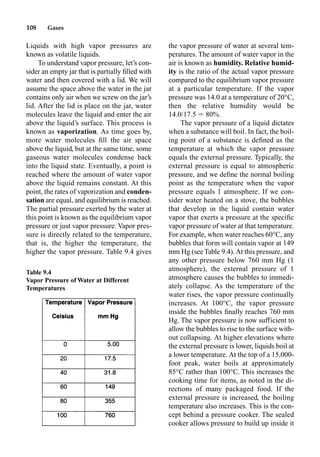 108 Gases
Liquids with high vapor pressures are
known as volatile liquids.
To understand vapor pressure, let’s con-
sider an empty jar that is partially ﬁlled with
water and then covered with a lid. We will
assume the space above the water in the jar
contains only air when we screw on the jar’s
lid. After the lid is place on the jar, water
molecules leave the liquid and enter the air
above the liquid’s surface. This process is
known as vaporization. As time goes by,
more water molecules ﬁll the air space
above the liquid, but at the same time, some
gaseous water molecules condense back
into the liquid state. Eventually, a point is
reached where the amount of water vapor
above the liquid remains constant. At this
point, the rates of vaporization and conden-
sation are equal, and equilibrium is reached.
The partial pressure exerted by the water at
this point is known as the equilibrium vapor
pressure or just vapor pressure. Vapor pres-
sure is directly related to the temperature,
that is, the higher the temperature, the
higher the vapor pressure. Table 9.4 gives
the vapor pressure of water at several tem-
peratures. The amount of water vapor in the
air is known as humidity. Relative humid-
ity is the ratio of the actual vapor pressure
compared to the equilibrium vapor pressure
at a particular temperature. If the vapor
pressure was 14.0 at a temperature of 20°C,
then the relative humidity would be
14.0/17.5  80%.
The vapor pressure of a liquid dictates
when a substance will boil. In fact, the boil-
ing point of a substance is deﬁned as the
temperature at which the vapor pressure
equals the external pressure. Typically, the
external pressure is equal to atmospheric
pressure, and we deﬁne the normal boiling
point as the temperature when the vapor
pressure equals 1 atmosphere. If we con-
sider water heated on a stove, the bubbles
that develop in the liquid contain water
vapor that exerts a pressure at the speciﬁc
vapor pressure of water at that temperature.
For example, when water reaches 60°C, any
bubbles that form will contain vapor at 149
mm Hg (see Table 9.4). At this pressure, and
any other pressure below 760 mm Hg (1
atmosphere), the external pressure of 1
atmosphere causes the bubbles to immedi-
ately collapse. As the temperature of the
water rises, the vapor pressure continually
increases. At 100°C, the vapor pressure
inside the bubbles ﬁnally reaches 760 mm
Hg. The vapor pressure is now sufficient to
allow the bubbles to rise to the surface with-
out collapsing. At higher elevations where
the external pressure is lower, liquids boil at
a lower temperature. At the top of a 15,000-
foot peak, water boils at approximately
85°C rather than 100°C. This increases the
cooking time for items, as noted in the di-
rections of many packaged food. If the
external pressure is increased, the boiling
temperature also increases. This is the con-
cept behind a pressure cooker. The sealed
cooker allows pressure to build up inside it
Table 9.4
Vapor Pressure of Water at Different
Temperatures
 