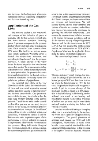 Gases 109
and increases the boiling point allowing a
substantial increase in cooking temperature
and decrease in cooking time.
Applications of the Gas
Laws
The pressure cooker is just one practi-
cal example of the behavior of gases in
everyday life. In this section, we look at a
few more relevant examples involving
gases. A process analogous to the pressure
cooker which we all can relate to is popping
corn. Each kernel of corn contains about
15% water. The hard kernel acts as a con-
stant volume container. When the kernel is
heated, the temperature increases, and
according to Gay-Lussac’s law, the pressure
increases. A small amount of the water
inside the kernel vaporizes into superheated
steam, but most of the water remains in liq-
uid form because of the increased pressure.
At some point when the pressure increases
to several atmospheres, the kernel pops as
the steam transforms the starchy kernel into
gelatinous globules of popped corn.
One national news story in the year
2000 involved the defect in certain brands
of tires and how tread separation caused
vehicle accidents leading to personal injury
and in some cases deaths. One prominent
aspect of the tire story involved whether the
tires were properly inﬂated to the correct
pressure. The air inside a tire can be consid-
ered an ideal gas, and we can apply the gas
laws to the air inside. The inﬂation pressure
recommendations stamped on the sides of
tires call for tires to be inﬂated under cold
conditions, or before the vehicle is driven.
Because the most important aspect of tire
performance is correct inﬂation pressure, it
is important to adhere to the recommended
tire pressure. Many individuals disregard
this recommendation. It is not uncommon
for someone to pull into a gas station and ﬁll
a warm tire to the recommended pressure.
How much can this affect the pressure in the
tire? In this example, the important variables
are pressure and temperature. We will
assume that the amount of air in the tire and
volume of the tire are constant, and will see
how much of an error can be introduced by
ignoring the inﬂation temperature. Let’s
assume the recommended inﬂation pressure
is 30 pounds per square inch (psi), and we
ﬁll the tire on a hot day after pulling off the
freeway and the tire temperature is 90°F
(32°C). We will assume the cold pressure
applies to a temperature of 70°F (21°C).
Gay-Lussac’s law can be applied to deter-
mine the actual cold inﬂation pressure.
We can write Gay-Lussac’s Law as
This is a relatively small change, but con-
sider the change if you inﬂate the tire in a
heated garage at 70°F and then drive in win-
ter when the temperature is 10°F. In this
case, the pressure drop would be approxi-
mately 5 psi. A pressure change of this
much can lead to as much as a 25% reduc-
tion in fuel efficiency. Additionally, under-
inﬂated tires result in overloading and
possible tire failure. Reduced tire pressures
of as little as 4 psi were cited in some of the
national stories involving tire failure and
vehicle accidents.
Another area in which the gas laws play
a key role is in scuba diving. At the surface,
we breath air at a pressure of approximately
1 atmosphere. The partial pressures of
nitrogen and oxygen are 0.78 and 0.20
atmosphere, respectively. A scuba diver
breaths compressed air that is delivered at
a pressure that corresponds to the pressure
at the depth of the diver. Because 33 feet of
P P
cold hot
⳱
T T
cold hot
294 K
P ⳱ 30 psi ⳯ ⳱ 28.9 psi
cold
305 K
 
