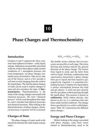 Introduction
Chapters 8 and 9 explored the three com-
mon states (phases) of matter—solid, liquid,
and gas. Substances are generally associated
with one of these three phases under normal
conditions of 1 atmosphere pressure and
room temperature; yet phase changes con-
stantly occur all around us. Take an ice cube
out of the freezer, and in a few seconds it
will start to melt changing from the solid to
the liquid phase. The familiar phase changes
of water can be used to explore changes of
state and also introduce the topic of ther-
mochemistry. Thermochemistry is the
study of the energy changes associated with
chemical processes. The term “chemical
process” will be used throughout this chap-
ter, and it includes both physical processes
and chemical reactions. After looking at the
thermochemistry of phase changes, chemi-
cal processes in general will be examined.
Changes of State
The phase changes of water result in the
transitions between the solid, liquid, and gas
states:
H2
O(s)
m H2
O(l)
m H2
O(g)
(1)
The double arrows indicate that two pro-
cesses are possible at each stage. The terms
freezing and melting indicate the general
direction of the phase change. The former
from liquid to solid, and the latter from
solid to liquid. Similarly, condensation and
vaporization characterize a phase change
from gas to liquid and from liquid to gas,
respectively. Equation 1 is somewhat mis-
leading because it implies the liquid phase
is always intermediate between the solid
and gas phases. A solid can pass directly
into the gas phase without passing through
the liquid phase. This process is known as
sublimation. Solid carbon dioxide, also
known as dry ice, is a substance that sub-
limes under normal conditions. The change
from a gas directly to a solid is called depo-
sition. Table 10.1 summarizes the different
phase changes.
Energy and Phase Changes
Before looking at the energy associated
with phase changes, some basic terms
related to thermochemistry need to be
10
Phase Changes and Thermochemistry
 