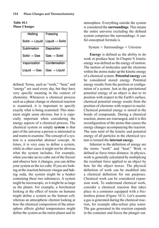 114 Phase Changes and Thermochemistry
deﬁned. Terms, such as “work,” “heat,” and
“energy” are used every day, but they have
very speciﬁc meaning in the context of
chemistry. Whenever a chemical process
such as a phase change or chemical reaction
is examined, it is important to specify
exactly what is being examined. This state-
ment might seem obvious, but it is espe-
cially important when considering the
energy aspects of a chemical process. The
chemical system or simply system is that
part of the universe a person is interested in
and wants to examine. The concept of a sys-
tem is a somewhat abstract concept. At
times, it is very easy to deﬁne a system,
while in other cases it might not be obvious
what the system includes. For example,
when you take an ice cube out of the freezer
and observe how it changes, you can deﬁne
your system as the ice cube. If you are look-
ing at the reaction between vinegar and bak-
ing soda, the system might be a beaker
containing these two substances. A system
might be microscopic, or it might be as large
as the planet. For example, a biochemist
looking at the effect of toxins on humans
might deﬁne a system as the human cell;
whereas an atmospheric chemist looking at
how the chemical composition of the atmo-
sphere affects global temperatures might
deﬁne the system as the entire planet and its
atmosphere. Everything outside the system
is considered the surroundings. This means
the entire universe excluding the deﬁned
system comprises the surroundings. A use-
ful conceptual formula is
System  Surroundings  Universe
Energy is deﬁned as the ability to do
work or produce heat. In Chapter 9, kinetic
energy was deﬁned as the energy of motion.
The motion of molecules and the electrons
within the atoms make up the kinetic energy
of a chemical system. Potential energy can
be considered stored energy. Potential
energy results from the position or conﬁgu-
ration of a system. Just as the gravitational
potential energy of an object is due to its
position with respect to the Earth’s surface,
chemical potential energy results from the
position of electrons with respect to nuclei.
Chemical potential energy is stored in the
bonds of compounds. During a chemical
reaction, atoms are rearranged, and it is this
reconﬁguration of the atoms that causes the
energy changes accompanying the reaction.
The sum total of the kinetic and potential
energy of all particles in the chemical sys-
tem is termed the internal energy.
Inherent in the deﬁnition of energy are
the terms “work” and “heat.” Work is
deﬁned as force times distance. In physics,
work is generally calculated by multiplying
the resultant force applied to an object by
how far the object moves. The physical
deﬁnition of work can be modiﬁed into
a chemical deﬁnition for our purposes.
Chemical work can be considered expan-
sion work. To understand chemical work,
consider a chemical reaction that takes
place in a container equipped with a fric-
tionless piston (Figure 10.1). Let’s assume
a gas is generated during the chemical reac-
tion, for example alka-seltzer plus water.
The gas generated in the reaction expands
in the container and forces the plunger out.
Table 10.1
Phase Changes
 