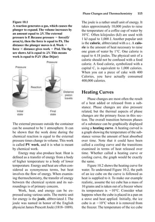 Phase Changes and Thermochemistry 115
The external pressure outside the container
can be assumed to be 1 atmosphere. It can
be shown that the work done during the
chemical reaction is equal to the external
pressure times change in volume. This work
is called PV work, and it is what is meant
by chemical work.
Energy may also produce heat. Heat is
deﬁned as a transfer of energy from a body
of higher temperature to a body of lower
temperature. Energy and heat are often con-
sidered as synonymous terms, but heat
involves the ﬂow of energy. When examin-
ing thermochemistry, the transfer of energy
between the chemical system and its sur-
roundings is of primary concern.
Work, heat, and energy can be ex-
pressed using various units. The metric unit
for energy is the joule, abbreviated J. The
joule was named in honor of the English
physicist James Prescott Joule (1818–1889).
The joule is a rather small unit of energy. It
takes approximately 10,000 joules to raise
the temperature of a coffee cup of water by
10°C. Often kilojoules (kJ) are used with
1 kJ equal to 1,000 J. Another popular unit
is the calorie, abbreviated with a c. A calo-
rie is the amount of heat necessary to raise
one gram of water by 1°C. One calorie is
equal to 4.18 joules. The physical unit of a
calorie should not be confused with a food
calorie. A food calorie, symbolized with a
capital C, is equivalent to 1,000 calories.
When you eat a piece of cake with 400
Calories, you have actually consumed
400,000 calories.
Heating Curves
Phase changes are most often the result
of a heat added or released from a sub-
stance. Phase changes are also pressure
related, but the thermal aspects of phase
changes are the primary focus in this sec-
tion. The overall transition between phases
of a substance can be graphically displayed
using a heating curve. A heating curved is
a graph showing the temperature of the sub-
stance versus the amount of heat absorbed
over time. Note that it could have been
called a cooling curve and the transitions
examined in terms of heat released over
time. Whether called a heating curve or
cooling curve, the graph would be exactly
the same.
Figure 10.2 shows the heating curve for
water. To understand Figure 10.2, the path
of an ice cube on the curve is followed as
heat is supplied to it. To make our example
realistic, assume the ice cube has a mass of
10 grams and is taken out of a freezer where
its temperature is 10°C. Consider what
happens when the cube is placed in a pan on
a stove and heat applied. Initially, the ice
cube is at 10°C when it is removed from
the freezer. The temperature of the ice cube
Figure 10.1
A reaction generates a gas, which causes the
plunger to expand. The volume increases by
an amount equal to V. The external
pressure is P. Because pressure  force(f)/
area(A), then the force is equal to PA. The
distance the plunger moves is d.Work 
force  distance gives work  PAd. The ﬁg-
ure shows Ad is equal to V. This means
work is equal to PV (Rae Déjur)
 