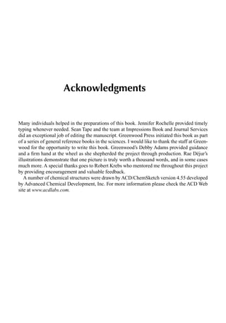 Acknowledgments
Many individuals helped in the preparations of this book. Jennifer Rochelle provided timely
typing whenever needed. Sean Tape and the team at Impressions Book and Journal Services
did an exceptional job of editing the manuscript. Greenwood Press initiated this book as part
of a series of general reference books in the sciences. I would like to thank the staff at Green-
wood for the opportunity to write this book. Greenwood’s Debby Adams provided guidance
and a ﬁrm hand at the wheel as she shepherded the project through production. Rae Déjur’s
illustrations demonstrate that one picture is truly worth a thousand words, and in some cases
much more. A special thanks goes to Robert Krebs who mentored me throughout this project
by providing encouragement and valuable feedback.
A number of chemical structures were drawn by ACD/ChemSketch version 4.55 developed
by Advanced Chemical Development, Inc. For more information please check the ACD Web
site at www.acdlabs.com.
 