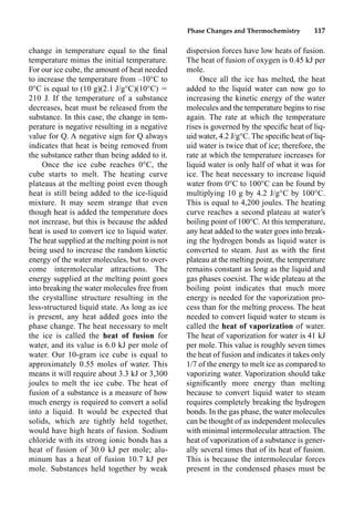 Phase Changes and Thermochemistry 117
change in temperature equal to the ﬁnal
temperature minus the initial temperature.
For our ice cube, the amount of heat needed
to increase the temperature from –10°C to
0°C is equal to (10 g)(2.1 J/g°C)(10°C) 
210 J. If the temperature of a substance
decreases, heat must be released from the
substance. In this case, the change in tem-
perature is negative resulting in a negative
value for Q. A negative sign for Q always
indicates that heat is being removed from
the substance rather than being added to it.
Once the ice cube reaches 0°C, the
cube starts to melt. The heating curve
plateaus at the melting point even though
heat is still being added to the ice-liquid
mixture. It may seem strange that even
though heat is added the temperature does
not increase, but this is because the added
heat is used to convert ice to liquid water.
The heat supplied at the melting point is not
being used to increase the random kinetic
energy of the water molecules, but to over-
come intermolecular attractions. The
energy supplied at the melting point goes
into breaking the water molecules free from
the crystalline structure resulting in the
less-structured liquid state. As long as ice
is present, any heat added goes into the
phase change. The heat necessary to melt
the ice is called the heat of fusion for
water, and its value is 6.0 kJ per mole of
water. Our 10-gram ice cube is equal to
approximately 0.55 moles of water. This
means it will require about 3.3 kJ or 3,300
joules to melt the ice cube. The heat of
fusion of a substance is a measure of how
much energy is required to convert a solid
into a liquid. It would be expected that
solids, which are tightly held together,
would have high heats of fusion. Sodium
chloride with its strong ionic bonds has a
heat of fusion of 30.0 kJ per mole; alu-
minum has a heat of fusion 10.7 kJ per
mole. Substances held together by weak
dispersion forces have low heats of fusion.
The heat of fusion of oxygen is 0.45 kJ per
mole.
Once all the ice has melted, the heat
added to the liquid water can now go to
increasing the kinetic energy of the water
molecules and the temperature begins to rise
again. The rate at which the temperature
rises is governed by the speciﬁc heat of liq-
uid water, 4.2 J/g°C. The speciﬁc heat of liq-
uid water is twice that of ice; therefore, the
rate at which the temperature increases for
liquid water is only half of what it was for
ice. The heat necessary to increase liquid
water from 0°C to 100°C can be found by
multiplying 10 g by 4.2 J/g°C by 100°C.
This is equal to 4,200 joules. The heating
curve reaches a second plateau at water’s
boiling point of 100°C. At this temperature,
any heat added to the water goes into break-
ing the hydrogen bonds as liquid water is
converted to steam. Just as with the ﬁrst
plateau at the melting point, the temperature
remains constant as long as the liquid and
gas phases coexist. The wide plateau at the
boiling point indicates that much more
energy is needed for the vaporization pro-
cess than for the melting process. The heat
needed to convert liquid water to steam is
called the heat of vaporization of water.
The heat of vaporization for water is 41 kJ
per mole. This value is roughly seven times
the heat of fusion and indicates it takes only
1/7 of the energy to melt ice as compared to
vaporizing water. Vaporization should take
signiﬁcantly more energy than melting
because to convert liquid water to steam
requires completely breaking the hydrogen
bonds. In the gas phase, the water molecules
can be thought of as independent molecules
with minimal intermolecular attraction. The
heat of vaporization of a substance is gener-
ally several times that of its heat of fusion.
This is because the intermolecular forces
present in the condensed phases must be
 