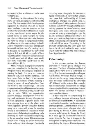 118 Phase Changes and Thermochemistry
overcome before a substance can be con-
verted to gas.
In closing the discussion of the heating
curve for water, a couple of points should be
made. The last section of the heating curve
represents the situation when all the liquid
water has been converted to steam. At this
point as the temperature of the steam begins
to rise, superheated steam would be ob-
tained. In our ice cube example, we would
not observe this temperature rise because
the water we heated in our pot (our system)
would escape to the surroundings. It should
also be remembered that phase changes can
be considered in terms of a cooling curve.
In this case, we would follow the curve from
right to left and 41 kJ per mole of heat
would have to be released to condense steam
to liquid water and 6.0 kJ per mole would
have to be released by liquid water for it to
freeze (Figure 10.2).
Many everyday examples illustrate the
concepts embodied in the heating curve.
Perspiration is a physiological response for
cooling the body. For sweat to evaporate
from our skin, heat must be supplied. This
heat comes from our body. If we consider
our body as a chemical system, sweating is
simply a means of transferring heat from
our body to the surroundings. The same
evaporative cooling effect occurs when step-
ping out of a shower or getting out of water
after a swim. While the vaporization
requires energy, a heating effect occurs dur-
ing condensation and freezing. One practice
used in agriculture to protect plants from
frost damage is to spray the plants with
water. Typically, growers using this method
spray their crops with water the evening
before a hard freeze is forecasted. When
temperatures fall during the night and early
morning, the water freezes releasing energy
to the surrounding plants. This energy may
be sufficient to keep the plants themselves
from suffering frost damage. Constantly
occurring phase changes in the atmosphere
ﬁgure prominently in our weather. Clouds,
rain, snow, hail, and humidity all demon-
strate phase changes on a grand scale. As
noted in Chapter 9, ski resorts and the enter-
tainment industry try to duplicate the snow-
making process by manufacturing snow.
Snow guns use a source of water and com-
pressed air to spray water droplets into the
air. The expansion of the air as it leaves the
snow gun creates a drop in the temperature
of the surrounding air helping the droplets
cool and fall as snow. Depending on the
ambient temperature, the snow guns may
have to be elevated and/or the water cooled
to get water to undergo the phase change
from liquid to solid.
Calorimetry
In the previous section, the thermo-
chemistry of water’s phase changes was
examined. The heat of fusion and heat of
vaporization were used to determine the
energy ﬂow that accompanies phase changes.
All chemical processes involve energy. To
characterize the energy changes involved in
these processes, chemists use the term “heat
of ” followed by the process. For example,
heat of vaporization characterizes the energy
changes involved in the vaporization process.
Table 10.3 deﬁnes a number of “heat of ”
processes chemists use.
A basic method for determining the
energy change involved with many chemi-
cal processes is calorimetry. A calorimeter
is an insulated container used to carry out a
chemical process. A thermometer is used to
measure temperature changes that take
place during the process. A simple constant-
pressure calorimeter is shown in Figure
10.3. This type of calorimeter derives its
name from the fact that it is open to the
atmosphere and the pressure remains con-
stant during the process. Constant-pressure
 