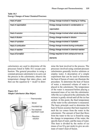 Phase Changes and Thermochemistry 119
calorimeters are used to determine all the
processes listed in Table 10.3 except com-
bustion. The general procedure in using a
constant-pressure calorimeter is to carry out
the process in the calorimeter, observe the
temperature change that takes place, and
then use the equation Q  mcT to deter-
mine the heat involved in the process. The
processes involved using constant-pressure
calorimeters generally involve solutions or
employ water. A description of a simple
experiment that can be used to determine
the heat of fusion of water can illustrate the
procedure. To determine the heat of fusion
of water, a measured volume of water is
placed in the calorimeter. The temperature
of the water is measured before placing a
measured mass of ice into the calorimeter.
After the ice is placed in the calorimeter, the
mixture is gently stirred until all the ice has
melted. At this point, the ﬁnal temperature
of the water in the calorimeter is measured.
The basic principle used to determine the
heat of fusion assumes that heat required to
melt the ice comes from the water in the
calorimeter. The amount of heat that ﬂows
from the water to the ice is found by using
the change in temperature of the water, the
speciﬁc heat of water, and the mass of water.
This heat is divided by the moles of ice
(mass of ice/18 g per mole) to give an esti-
mate of water’s heat of fusion.
Table 10.3
Energy Changes of Some Chemical Processes
Figure 10.3
Simple Calorimeter (Rae Déjur)
 