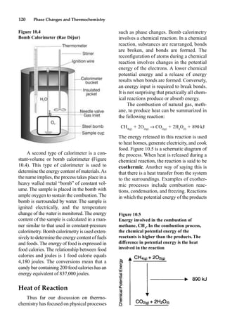 120 Phase Changes and Thermochemistry
A second type of calorimeter is a con-
stant-volume or bomb calorimeter (Figure
10.4). This type of calorimeter is used to
determine the energy content of materials.As
the name implies, the process takes place in a
heavy walled metal “bomb” of constant vol-
ume. The sample is placed in the bomb with
ample oxygen to sustain the combustion.The
bomb is surrounded by water. The sample is
ignited electrically, and the temperature
change of the water is monitored.The energy
content of the sample is calculated in a man-
ner similar to that used in constant-pressure
calorimetry. Bomb calorimetry is used exten-
sively to determine the energy content of fuels
and foods.The energy of food is expressed in
food calories. The relationship between food
calories and joules is 1 food calorie equals
4,180 joules. The conversions mean that a
candy bar containing 200 food calories has an
energy equivalent of 837,000 joules.
Heat of Reaction
Thus far our discussion on thermo-
chemistry has focused on physical processes
such as phase changes. Bomb calorimetry
involves a chemical reaction. In a chemical
reaction, substances are rearranged, bonds
are broken, and bonds are formed. The
reconﬁguration of atoms during a chemical
reaction involves changes in the potential
energy of the electrons. A lower chemical
potential energy and a release of energy
results when bonds are formed. Conversely,
an energy input is required to break bonds.
It is not surprising that practically all chem-
ical reactions produce or absorb energy.
The combustion of natural gas, meth-
ane, to produce heat can be summarized in
the following reaction:
CH4(g)
 2O2(g)
p CO2(g)
 2H2
O(l)
 890 kJ
The energy released in this reaction is used
to heat homes, generate electricity, and cook
food. Figure 10.5 is a schematic diagram of
the process. When heat is released during a
chemical reaction, the reaction is said to be
exothermic. Another way of saying this is
that there is a heat transfer from the system
to the surroundings. Examples of exother-
mic processes include combustion reac-
tions, condensation, and freezing. Reactions
in which the potential energy of the products
Figure 10.4
Bomb Calorimeter (Rae Déjur)
Figure 10.5
Energy involved in the combustion of
methane, CH4
. In the combustion process,
the chemical potential energy of the
reactants is higher than the products. The
difference in potential energy is the heat
involved in the reaction
 
