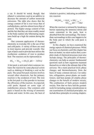 Phase Changes and Thermochemistry 123
a car. It should be noted, though, that
ethanol is sometimes used as an additive to
decrease the amount of carbon monoxide
emissions. The table also shows that the
energy content of fat is over twice that of
carbohydrates, and also almost twice that of
protein. The higher energy content of fats
and the fact that they are more readily stored
in the body explain why hibernating organ-
isms build up a high fat content during the
year.
One common application of thermo-
chemistry in everyday life is the use of hot
and cold packs. A variety of these are used
to treat injuries and provide warmth. One
type of pack used to provide heat utilizes the
exothermic oxidation of iron to produce
heat. The reaction can be represented as
4Fe(s)
 3O2(g)
p 2Fe2
O3
H  –1650 kJ
A hot pack is activated when someone ini-
tiates the reaction by some physical action
such as shaking or breaking a seal on the
pack. The actual hot pack reaction involves
several other chemicals, but the primary
reaction is the oxidation of iron. The iron
in the hot pack is a ﬁne powder to increase
the efficiency of the reaction. As expected,
cold packs depend on some type of
endothermic process. One common cold
pack is based on the mixing of ammonia
nitrate and water. In this case, the heat of
solution is positive, indicating an endother-
mic reaction:
NH4
NO3(s)
 H2
O(l)
p NH4

(aq)

NO3
–
(aq)
H  26kJ
When the reaction is initiated by breaking a
barrier separating the ammonia nitrate and
water contained in the pack, heat is
absorbed from the surroundings. The imme-
diate surroundings in this case happen to be
the body part to which the cold pack is
applied.
In this chapter, we have examined the
energy aspects of chemical processes. While
our focus on chemistry until this chapter has
been on matter, we must realize that a com-
plete study of chemical processes must also
include energy. The principles of thermo-
chemistry can help us answer fundamental
questions such as how organisms maintain
themselves or what is the ultimate fate of the
universe. On a more practical level, phase
changes and thermochemistry form the
basis of many common devices. Car radia-
tors, refrigerators, power plants, air condi-
tioners, and heat pumps all employ phase
changes to the beneﬁt of modern society.
The combustion of fuels powers modern
society. Now that we have laid the ground-
work for including energy considerations in
our examination of chemical principles, we
include these principles in coming chapters.
Chapter 11
 