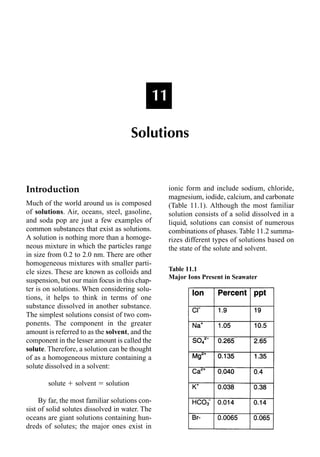 Introduction
Much of the world around us is composed
of solutions. Air, oceans, steel, gasoline,
and soda pop are just a few examples of
common substances that exist as solutions.
A solution is nothing more than a homoge-
neous mixture in which the particles range
in size from 0.2 to 2.0 nm. There are other
homogeneous mixtures with smaller parti-
cle sizes. These are known as colloids and
suspension, but our main focus in this chap-
ter is on solutions. When considering solu-
tions, it helps to think in terms of one
substance dissolved in another substance.
The simplest solutions consist of two com-
ponents. The component in the greater
amount is referred to as the solvent, and the
component in the lesser amount is called the
solute. Therefore, a solution can be thought
of as a homogeneous mixture containing a
solute dissolved in a solvent:
solute  solvent  solution
By far, the most familiar solutions con-
sist of solid solutes dissolved in water. The
oceans are giant solutions containing hun-
dreds of solutes; the major ones exist in
ionic form and include sodium, chloride,
magnesium, iodide, calcium, and carbonate
(Table 11.1). Although the most familiar
solution consists of a solid dissolved in a
liquid, solutions can consist of numerous
combinations of phases. Table 11.2 summa-
rizes different types of solutions based on
the state of the solute and solvent.
11
Solutions
Table 11.1
Major Ions Present in Seawater
 