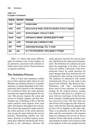126 Solutions
Table 11.2 shows that many different
types of solutions exist. In this chapter, we
are primarily concerned with solutions in
which water is the solvent. These are known
as aqueous solutions.
The Solution Process
Why is it that some substances readily
mix to form solutions while others do not?
Whether one substance dissolves in another
substance is largely dependent on the inter-
molecular forces present in the substances.
For a solution to form, the solute particles
must become dispersed throughout the sol-
vent. This process requires the solute and
solvent to initially separate and then mix.
Another way of thinking of this is that the
solute particles must separate from each
other and disperse throughout the solvent.
The solvent may separate to make room for
the solute particles or the solute particles
may occupy the space between the solvent
particles. Determining whether one sub-
stance dissolves in another requires exam-
ining three different intermolecular forces
present in the substances—between the
solute particles, between the solvent parti-
cles, and between the solute and solvent par-
ticles. The formation of a solution can occur
when the magnitude of all three of these
forces are similar. Conversely, if the inter-
molecular forces for solute particles are
much stronger than their attraction for sol-
vent particles, then mixing is not favored.
The tendency of substances with similar
intermolecular forces to mix leads to the
general rule of thumb: “like dissolves like.”
Substances with “like” intermolecular
forces tend to form solutions. As a simple
analogy for the solution process, assume
two situations take place in a stadium in a
town with two rival teams. In the ﬁrst situ-
ation, consider a football game between the
two cross-town rivals. The fans from one
side of town will occupy one side of the sta-
dium, while the fans from the opposite side
of town will sit together on the other side.
There is no attraction of either side for the
other, and this corresponds to the situation
when two substances do not mix to form a
solution. On the other hand, consider a sec-
ond situation in which a rock concert is held
in the stadium. In this case, people from the
Table 11.2
Examples of Solutions
 