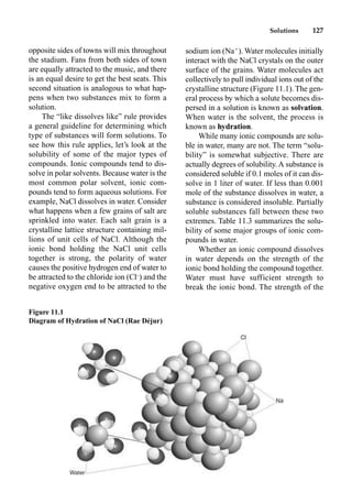 Solutions 127
opposite sides of towns will mix throughout
the stadium. Fans from both sides of town
are equally attracted to the music, and there
is an equal desire to get the best seats. This
second situation is analogous to what hap-
pens when two substances mix to form a
solution.
The “like dissolves like” rule provides
a general guideline for determining which
type of substances will form solutions. To
see how this rule applies, let’s look at the
solubility of some of the major types of
compounds. Ionic compounds tend to dis-
solve in polar solvents. Because water is the
most common polar solvent, ionic com-
pounds tend to form aqueous solutions. For
example, NaCl dissolves in water. Consider
what happens when a few grains of salt are
sprinkled into water. Each salt grain is a
crystalline lattice structure containing mil-
lions of unit cells of NaCl. Although the
ionic bond holding the NaCl unit cells
together is strong, the polarity of water
causes the positive hydrogen end of water to
be attracted to the chloride ion (Cl–
) and the
negative oxygen end to be attracted to the
sodium ion (Na
). Water molecules initially
interact with the NaCl crystals on the outer
surface of the grains. Water molecules act
collectively to pull individual ions out of the
crystalline structure (Figure 11.1). The gen-
eral process by which a solute becomes dis-
persed in a solution is known as solvation.
When water is the solvent, the process is
known as hydration.
While many ionic compounds are solu-
ble in water, many are not. The term “solu-
bility” is somewhat subjective. There are
actually degrees of solubility. A substance is
considered soluble if 0.1 moles of it can dis-
solve in 1 liter of water. If less than 0.001
mole of the substance dissolves in water, a
substance is considered insoluble. Partially
soluble substances fall between these two
extremes. Table 11.3 summarizes the solu-
bility of some major groups of ionic com-
pounds in water.
Whether an ionic compound dissolves
in water depends on the strength of the
ionic bond holding the compound together.
Water must have sufficient strength to
break the ionic bond. The strength of the
Figure 11.1
Diagram of Hydration of NaCl (Rae Déjur)
 
