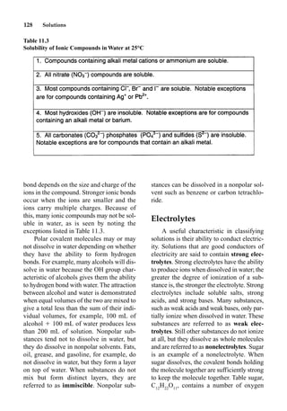 128 Solutions
bond depends on the size and charge of the
ions in the compound. Stronger ionic bonds
occur when the ions are smaller and the
ions carry multiple charges. Because of
this, many ionic compounds may not be sol-
uble in water, as is seen by noting the
exceptions listed in Table 11.3.
Polar covalent molecules may or may
not dissolve in water depending on whether
they have the ability to form hydrogen
bonds. For example, many alcohols will dis-
solve in water because the OH group char-
acteristic of alcohols gives them the ability
to hydrogen bond with water. The attraction
between alcohol and water is demonstrated
when equal volumes of the two are mixed to
give a total less than the sum of their indi-
vidual volumes, for example, 100 mL of
alcohol  100 mL of water produces less
than 200 mL of solution. Nonpolar sub-
stances tend not to dissolve in water, but
they do dissolve in nonpolar solvents. Fats,
oil, grease, and gasoline, for example, do
not dissolve in water, but they form a layer
on top of water. When substances do not
mix but form distinct layers, they are
referred to as immiscible. Nonpolar sub-
stances can be dissolved in a nonpolar sol-
vent such as benzene or carbon tetrachlo-
ride.
Electrolytes
A useful characteristic in classifying
solutions is their ability to conduct electric-
ity. Solutions that are good conductors of
electricity are said to contain strong elec-
trolytes. Strong electrolytes have the ability
to produce ions when dissolved in water; the
greater the degree of ionization of a sub-
stance is, the stronger the electrolyte. Strong
electrolytes include soluble salts, strong
acids, and strong bases. Many substances,
such as weak acids and weak bases, only par-
tially ionize when dissolved in water. These
substances are referred to as weak elec-
trolytes. Still other substances do not ionize
at all, but they dissolve as whole molecules
and are referred to as nonelectrolytes. Sugar
is an example of a nonelectrolyte. When
sugar dissolves, the covalent bonds holding
the molecule together are sufficiently strong
to keep the molecule together. Table sugar,
C12
H22
O11
, contains a number of oxygen
Table 11.3
Solubility of Ionic Compounds in Water at 25°C
 