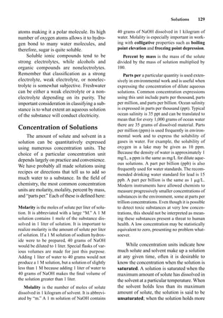 Solutions 129
atoms making it a polar molecule. Its high
number of oxygen atoms allows it to hydro-
gen bond to many water molecules, and
therefore, sugar is quite soluble.
Soluble ionic compounds tend to be
strong electrolytes, while alcohols and
organic compounds are nonelectrolytes.
Remember that classiﬁcation as a strong
electrolyte, weak electrolyte, or nonelec-
trolyte is somewhat subjective. Freshwater
can be either a weak electrolyte or a non-
electrolyte depending on its purity. The
important consideration in classifying a sub-
stance is to what extent an aqueous solution
of the substance will conduct electricity.
Concentration of Solutions
The amount of solute and solvent in a
solution can be quantitatively expressed
using numerous concentration units. The
choice of a particular concentration unit
depends largely on practice and convenience.
We have probably all made solutions using
recipes or directions that tell us to add so
much water to a substance. In the ﬁeld of
chemistry, the most common concentration
units are molarity, molality, percent by mass,
and “parts per.” Each of these is deﬁned here:
Molarity is the moles of solute per liter of solu-
tion. It is abbreviated with a large “M.” A 1 M
solution contains 1 mole of the substance dis-
solved in 1 liter of solution. It is important to
realize molarity is the amount of solute per liter
of solution. If a 1 M solution of sodium hydrox-
ide were to be prepared, 40 grams of NaOH
would be diluted to 1 liter. Special ﬂasks of var-
ious volumes are made for just this purpose.
Adding 1 liter of water to 40 grams would not
produce a 1 M solution, but a solution of slightly
less than 1 M because adding 1 liter of water to
40 grams of NaOH makes the ﬁnal volume of
the solution greater than 1 liter.
Molality is the number of moles of solute
dissolved in 1 kilogram of solvent. It is abbrevi-
ated by “m.” A 1 m solution of NaOH contains
40 grams of NaOH dissolved in 1 kilogram of
water. Molality is especially important in work-
ing with colligative properties such as boiling
point elevation and freezing point depression.
Percent by mass is the mass of the solute
divided by the mass of solution multiplied by
100.
Parts per a particular quantity is used exten-
sively in environmental work and is useful when
expressing the concentration of dilute aqueous
solutions. Common concentration expressions
using this unit include parts per thousand, parts
per million, and parts per billion. Ocean salinity
is expressed in parts per thousand (ppt). Typical
ocean salinity is 35 ppt and can be translated to
mean that for every 1,000 grams of ocean water
there are 35 grams of dissolved material. Parts
per million (ppm) is used frequently in environ-
mental work and to express the solubility of
gases in water. For example, the solubility of
oxygen in a lake may be given as 10 ppm.
Because the density of water is approximately 1
mg/L, a ppm is the same as mg/L for dilute aque-
ous solutions. A part per billion (ppb) is also
frequently used for water standards. The recom-
mended drinking water standard for lead is 15
ppb. A part per billion is the same as 1 g/L.
Modern instruments have allowed chemists to
measure progressively smaller concentrations of
substances in the environment, some at parts per
trillion concentrations. Even though it is possible
to detect toxic substances at very low concen-
trations, this should not be interpreted as mean-
ing these substances present a threat to human
health. A low concentration may be statistically
equivalent to zero, presenting no problem what-
soever.
While concentration units indicate how
much solute and solvent make up a solution
at any given time, often it is desirable to
know the concentration when the solution is
saturated. A solution is saturated when the
maximum amount of solute has dissolved in
the solvent at a particular temperature. When
the solvent holds less than its maximum
amount of solute, the solution is said to be
unsaturated; when the solution holds more
 