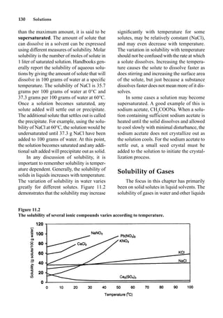 130 Solutions
than the maximum amount, it is said to be
supersaturated. The amount of solute that
can dissolve in a solvent can be expressed
using different measures of solubility. Molar
solubility is the number of moles of solute in
1 liter of saturated solution. Handbooks gen-
erally report the solubility of aqueous solu-
tions by giving the amount of solute that will
dissolve in 100 grams of water at a speciﬁc
temperature. The solubility of NaCl is 35.7
grams per 100 grams of water at 0°C and
37.3 grams per 100 grams of water at 60°C.
Once a solution becomes saturated, any
solute added will settle out or precipitate.
The additional solute that settles out is called
the precipitate. For example, using the solu-
bility of NaCl at 60°C, the solution would be
undersaturated until 37.3 g NaCl have been
added to 100 grams of water. At this point,
the solution becomes saturated and any addi-
tional salt added will precipitate out as solid.
In any discussion of solubility, it is
important to remember solubility is temper-
ature dependent. Generally, the solubility of
solids in liquids increases with temperature.
The variation of solubility in water varies
greatly for different solutes. Figure 11.2
demonstrates that the solubility may increase
signiﬁcantly with temperature for some
solutes, may be relatively constant (NaCl),
and may even decrease with temperature.
The variation in solubility with temperature
should not be confused with the rate at which
a solute dissolves. Increasing the tempera-
ture causes the solute to dissolve faster as
does stirring and increasing the surface area
of the solute, but just because a substance
dissolves faster does not mean more of it dis-
solves.
In some cases a solution may become
supersaturated. A good example of this is
sodium acetate, CH3
COONa. When a solu-
tion containing sufficient sodium acetate is
heated until the solid dissolves and allowed
to cool slowly with minimal disturbance, the
sodium acetate does not crystallize out as
the solution cools. For the sodium acetate to
settle out, a small seed crystal must be
added to the solution to initiate the crystal-
lization process.
Solubility of Gases
The focus in this chapter has primarily
been on solid solutes in liquid solvents. The
solubility of gases in water and other liquids
Figure 11.2
The solubility of several ionic compounds varies according to temperature.
 