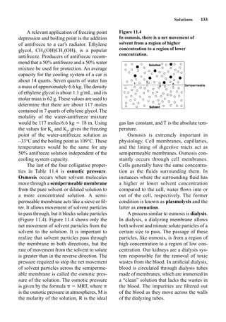Solutions 133
A relevant application of freezing point
depression and boiling point is the addition
of antifreeze to a car’s radiator. Ethylene
glycol, CH2
(OH)CH2
(OH), is a popular
antifreeze. Producers of antifreeze recom-
mend that a 50% antifreeze and a 50% water
mixture be used for protection. An average
capacity for the cooling system of a car is
about 14 quarts. Seven quarts of water has
a mass of approximately 6.6 kg. The density
of ethylene glycol is about 1.1 g/mL, and its
molar mass is 62 g. These values are used to
determine that there are about 117 moles
contained in 7 quarts of ethylene glycol. The
molality of the water-antifreeze mixture
would be 117 moles/6.6 kg  18 m. Using
the values for Kb
and Kf
, gives the freezing
point of the water-antifreeze solution as
–33°C and the boiling point as 109°C. These
temperatures would be the same for any
50% antifreeze solution independent of the
cooling system capacity.
The last of the four colligative proper-
ties in Table 11.4 is osmotic pressure.
Osmosis occurs when solvent molecules
move through a semipermeable membrane
from the pure solvent or diluted solution to
a more concentrated solution. A semi-
permeable membrane acts like a sieve or ﬁl-
ter. It allows movement of solvent particles
to pass through, but it blocks solute particles
(Figure 11.4). Figure 11.4 shows only the
net movement of solvent particles from the
solvent to the solution. It is important to
realize that solvent particles pass through
the membrane in both directions, but the
rate of movement from the solvent to solute
is greater than in the reverse direction. The
pressure required to stop the net movement
of solvent particles across the semiperme-
able membrane is called the osmotic pres-
sure of the solution. The osmotic pressure
is given by the formula  MRT, where
is the osmotic pressure in atmospheres, M is
the molarity of the solution, R is the ideal
gas law constant, and T is the absolute tem-
perature.
Osmosis is extremely important in
physiology. Cell membranes, capillaries,
and the lining of digestive tracts act as
semipermeable membranes. Osmosis con-
stantly occurs through cell membranes.
Cells generally have the same concentra-
tion as the ﬂuids surrounding them. In
instances where the surrounding ﬂuid has
a higher or lower solvent concentration
compared to the cell, water ﬂows into or
out of the cell, respectively. The former
condition is known as plasmolysis and the
latter as crenation.
A process similar to osmosis is dialysis.
In dialysis, a dialyzing membrane allows
both solvent and minute solute particles of a
certain size to pass. The passage of these
particles, like osmosis, is from a region of
high concentration to a region of low con-
centration. Our kidneys are a dialysis sys-
tem responsible for the removal of toxic
wastes from the blood. In artiﬁcial dialysis,
blood is circulated through dialysis tubes
made of membranes, which are immersed in
a “clean” solution that lacks the wastes in
the blood. The impurities are ﬁltered out
of the blood as they move across the walls
of the dialyzing tubes.
Figure 11.4
In osmosis, there is a net movement of
solvent from a region of higher
concentration to a region of lower
concentration.
 