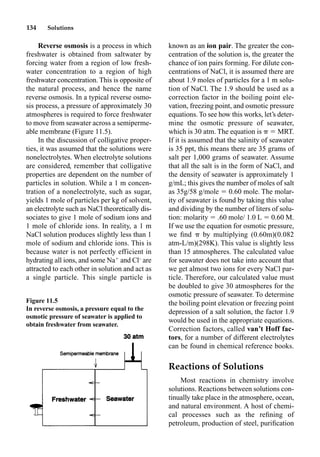 134 Solutions
Reverse osmosis is a process in which
freshwater is obtained from saltwater by
forcing water from a region of low fresh-
water concentration to a region of high
freshwater concentration. This is opposite of
the natural process, and hence the name
reverse osmosis. In a typical reverse osmo-
sis process, a pressure of approximately 30
atmospheres is required to force freshwater
to move from seawater across a semiperme-
able membrane (Figure 11.5).
In the discussion of colligative proper-
ties, it was assumed that the solutions were
nonelectrolytes. When electrolyte solutions
are considered, remember that colligative
properties are dependent on the number of
particles in solution. While a 1 m concen-
tration of a nonelectrolyte, such as sugar,
yields 1 mole of particles per kg of solvent,
an electrolyte such as NaCl theoretically dis-
sociates to give 1 mole of sodium ions and
1 mole of chloride ions. In reality, a 1 m
NaCl solution produces slightly less than 1
mole of sodium and chloride ions. This is
because water is not perfectly efficient in
hydrating all ions, and some Na
and Cl–
are
attracted to each other in solution and act as
a single particle. This single particle is
known as an ion pair. The greater the con-
centration of the solution is, the greater the
chance of ion pairs forming. For dilute con-
centrations of NaCl, it is assumed there are
about 1.9 moles of particles for a 1 m solu-
tion of NaCl. The 1.9 should be used as a
correction factor in the boiling point ele-
vation, freezing point, and osmotic pressure
equations. To see how this works, let’s deter-
mine the osmotic pressure of seawater,
which is 30 atm. The equation is  MRT.
If it is assumed that the salinity of seawater
is 35 ppt, this means there are 35 grams of
salt per 1,000 grams of seawater. Assume
that all the salt is in the form of NaCl, and
the density of seawater is approximately 1
g/mL; this gives the number of moles of salt
as 35g/58 g/mole  0.60 mole. The molar-
ity of seawater is found by taking this value
and dividing by the number of liters of solu-
tion: molarity  .60 mole/ 1.0 L  0.60 M.
If we use the equation for osmotic pressure,
we ﬁnd by multiplying (0.60m)(0.082
atm-L/m)(298K). This value is slightly less
than 15 atmospheres. The calculated value
for seawater does not take into account that
we get almost two ions for every NaCl par-
ticle. Therefore, our calculated value must
be doubled to give 30 atmospheres for the
osmotic pressure of seawater. To determine
the boiling point elevation or freezing point
depression of a salt solution, the factor 1.9
would be used in the appropriate equations.
Correction factors, called van’t Hoff fac-
tors, for a number of different electrolytes
can be found in chemical reference books.
Reactions of Solutions
Most reactions in chemistry involve
solutions. Reactions between solutions con-
tinually take place in the atmosphere, ocean,
and natural environment. A host of chemi-
cal processes such as the reﬁning of
petroleum, production of steel, puriﬁcation
Figure 11.5
In reverse osmosis, a pressure equal to the
osmotic pressure of seawater is applied to
obtain freshwater from seawater.
 