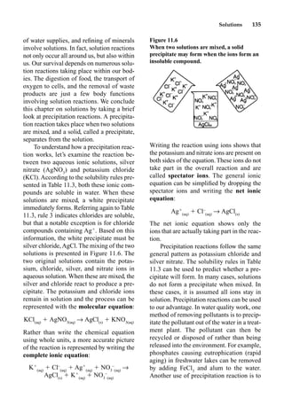Solutions 135
of water supplies, and reﬁning of minerals
involve solutions. In fact, solution reactions
not only occur all around us, but also within
us. Our survival depends on numerous solu-
tion reactions taking place within our bod-
ies. The digestion of food, the transport of
oxygen to cells, and the removal of waste
products are just a few body functions
involving solution reactions. We conclude
this chapter on solutions by taking a brief
look at precipitation reactions. A precipita-
tion reaction takes place when two solutions
are mixed, and a solid, called a precipitate,
separates from the solution.
To understand how a precipitation reac-
tion works, let’s examine the reaction be-
tween two aqueous ionic solutions, silver
nitrate (AgNO3
) and potassium chloride
(KCl). According to the solubility rules pre-
sented in Table 11.3, both these ionic com-
pounds are soluble in water. When these
solutions are mixed, a white precipitate
immediately forms. Referring again to Table
11.3, rule 3 indicates chlorides are soluble,
but that a notable exception is for chloride
compounds containing Ag
. Based on this
information, the white precipitate must be
silver chloride, AgCl. The mixing of the two
solutions is presented in Figure 11.6. The
two original solutions contain the potas-
sium, chloride, silver, and nitrate ions in
aqueous solution. When these are mixed, the
silver and chloride react to produce a pre-
cipitate. The potassium and chloride ions
remain in solution and the process can be
represented with the molecular equation:
KCl(aq)
 AgNO3(aq)
p AgCl(s)
 KNO3(aq)
Rather than write the chemical equation
using whole units, a more accurate picture
of the reaction is represented by writing the
complete ionic equation:
K
(aq)
 Cl–
(aq)
 Ag
(aq)
 NO3
–
(aq)
p
AgCl(s)
 K
(aq)
 NO3
–
(aq)
Writing the reaction using ions shows that
the potassium and nitrate ions are present on
both sides of the equation. These ions do not
take part in the overall reaction and are
called spectator ions. The general ionic
equation can be simpliﬁed by dropping the
spectator ions and writing the net ionic
equation:
Ag
(aq)
 Cl–
(aq)
p AgCl(s)
The net ionic equation shows only the
ions that are actually taking part in the reac-
tion.
Precipitation reactions follow the same
general pattern as potassium chloride and
silver nitrate. The solubility rules in Table
11.3 can be used to predict whether a pre-
cipitate will form. In many cases, solutions
do not form a precipitate when mixed. In
these cases, it is assumed all ions stay in
solution. Precipitation reactions can be used
to our advantage. In water quality work, one
method of removing pollutants is to precip-
itate the pollutant out of the water in a treat-
ment plant. The pollutant can then be
recycled or disposed of rather than being
released into the environment. For example,
phosphates causing eutrophication (rapid
aging) in freshwater lakes can be removed
by adding FeCl3
and alum to the water.
Another use of precipitation reaction is to
Figure 11.6
When two solutions are mixed, a solid
precipitate may form when the ions form an
insoluble compound.
 