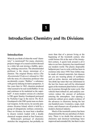 1
Introduction: Chemistry and Its Divisions
Introduction
What do you think of when the word “chem-
istry” is mentioned? For many, chemistry
projects images of a crazed scientist dressed
in a white lab coat mixing a bubbly, spew-
ing, stinking concoction. The absentminded
professor is the classic stereotype of a
chemist. The original Disney movie (The
Absentminded Professor) released in 1961
tells the story of a chemistry professor who
accidentally creates “ﬂubber,” a substance
with gravity-defying levitative properties. A
few years later in 1965, chemists produced
what seemed to be real-world ﬂubber. It was
and continues to be marketed as the super-
ball®
. A more modern version of a chemist
is FBI agent Stanley Goodspeed portrayed
by Nicholas Cage in the movie The Rock.
Goodspeed is the FBI’s point man on chem-
ical weapons. In the movie, he secretly pen-
etrates Alcatraz Island, which is held by a
group of ultrapatriotic military extremists.
Once on Alcatraz, he must beat a deadline
to disarm rockets loaded with a deadly
chemical weapon aimed at San Francisco.
Hollywood’s portrayal of chemistry
stretches the imagination, but probably no
more than that of a person living at the
beginning of the twentieth century who
could foresee life at the start of the twenty-
ﬁrst century. A quick look around is all it
takes to see how chemistry has transformed
our modern world. The plastic disposable
ballpoint pen I use to write with has been in
existence only since 1950.Your clothes may
be made of natural materials, but chances
are you are wearing plenty of synthetics
such as nylon, dacron, and polyurethane.
You drink tap water that was chlorinated in
the last few hours and will be chlorinated
again at the treatment plant before it contin-
ues its journey through the water cycle. Our
vehicles burn reﬁned oil, and catalytic con-
verters reduce the amount of pollution
entering the atmosphere. Just opening a
medicine cabinet gives ample evidence of
the advances in chemistry during the last
one hundred years. Cosmetics, soaps, med-
icines, and cleansers are all products of the
modern chemical industry.
Much of the twentieth century has been
characterized by the use and abuse of chem-
istry. There is no doubt that advances in
chemistry and chemical technology have
improved and extended life, but there is also
 