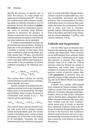 136 Solutions
identify the presence of speciﬁc ions in
water. For instance, if a water sample was
suspected of containing lead, Pb2
, the sam-
ple could be mixed with a solution contain-
ing iodide (or chloride, bromide) to see if a
precipitate formed. The method of qualita-
tive analysis involves conducting a system-
atic series of reactions using different
solutions to determine the presence or
absence of particular ions. By noting which
solutions produce precipitates and which do
not, many unknowns can be identiﬁed.
A number of precipitation reactions are
detrimental and cause problems. Scaling in
pipes due to the precipitation of calcium is
a problem in regions of hard water. Hard
water is deﬁned as water having a high, typ-
ically greater than 100 ppm, concentration
of calcium and/or magnesium. Water heated
in hot water tanks and hot water heating sys-
tems results in the precipitation of calcium
carbonate according to the following reac-
tion:
Ca2
(aq)
 2HCO3
–
(aq)
p CaCO3(s)
 CO2(aq)
 H2
O(l)
This reaction shows calcium ion reacting
with bicarbonate to yield calcium carbonate,
carbon dioxide, and water.
Another example of an undesirable pre-
cipitation reaction involves the formation of
kidney stones in the human body. The major
type of kidney stones consists of calcium in
combination with oxalate (C2
O4
2
). The
reaction can be represented as
CaCl2(aq)
 H2
C2
O4(aq)
p CaC2
O4(s)
 2HCl(aq)
This reaction shows calcium chloride react-
ing with oxalic acid to produce calcium
oxalate and hydrochloric acid. The calcium
oxalate is the kidney stone. Calcium oxalate
precipitates out of the urine in the kidneys
of all individuals. Normally, the solids
formed are grain size and do not cause prob-
lems. In certain individuals, though, the pre-
cipitates can grow to appreciable size, caus-
ing considerable discomfort and health
problems. One recommendation for those
with kidney stones is to increase their water
intake and reduce the consumption of foods
rich in oxalic acid such as chocolate,
peanuts, and tea. Other precipitates that can
form in the kidney and lead to stone forma-
tion are calcium phosphate, Ca3
(PO4
)2
, and
calcium carbonate, CaCO3
.
Colloids and Suspensions
The two other types of mixtures men-
tioned at the beginning of this chapter were
colloids and suspensions. These mixtures
can be differentiated from solutions based
on particle size. Colloid particles are larger
than particles in solution. They range in
diameter from 2.0 to 1,000 nm. Colloid
particles cannot be ﬁltered out, remain in
suspension, and scatter light. Common
examples of colloids are fog and milk. Sus-
pensions consist of particles greater than
1,000 nanometers in diameter. They are
generally opaque to light, separate on stand-
ing, and can be ﬁltered. Blood is an example
of a suspension.
Colloids were initially differentiated
from solutions by Thomas Graham (1805–
1869) as a result of his work concerning the
diffusion of particles through membranes.
Graham observed that certain substances
such as starches, glues, and gelatins did not
diffuse through membranes like ionic solu-
tions. Graham used the term “colloids,”
which means glue in Greek, to describe
these substances. Graham’s work on the dif-
fusion of materials through membranes also
led him to the discovery that membranes
allowed small molecules and ions to pass,
but blocked the movement of colloids. Gra-
ham coined the word dialysis to describe
this process.
 