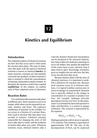 Introduction
Two important aspects of chemical reactions
are how fast they occur and to what extent
the reaction takes place. The area of chem-
istry that deals with the speed of chemical
reactions is known as chemical kinetics. In
many reactions, reactants are only partially
converted into products. In these reactions a
state is reached in which the concentrations
of reactants and products remain constant.At
this point, the reaction is said to have reached
equilibrium. In this chapter, we explore
each of these important areas of chemistry.
Reaction Rates
It is well known that reactions take place
at different rates. Some reactions occur in an
instant, while others can be measured in sec-
onds, minutes, and hours. The explosive
combustion of gasoline in the cylinder of a
car occurs in a fraction of a second. Reac-
tions used to develop ﬁlm take place over
seconds to minutes. Chemical reactions
responsible for changing the color of fall
leaves take days to weeks, and the oxidation
of metals takes place over years. Whenever
reactions occur, chemical kinetics play a
vital role. Kinetics dictate how fast products
can be produced in the chemical industry,
how long it takes for medicines and drugs to
act in our bodies, how quickly the depletion
of the ozone layer occurs, and how long it
takes food to spoil. Knowledge of kinetics
gives us insights into not only how fast they
occur, but also how they occur.
Because kinetics deals with the rates of
chemical reactions, it is important to estab-
lish a deﬁnition for reaction rate. Because
most reactions occur in or between solu-
tions, it is logical to deﬁne reaction rates in
terms of changes in concentration. Reaction
rate is typically deﬁned as the change in
concentration of a reactant or product over
time. For example, hydrogen peroxide
decomposes slowly over time. Its decompo-
sition is accelerated by heat and exposure to
light, and therefore, it is stored in opaque
containers. The reaction is represented by
the equation:
2H2
O2(l)
p 2H2
O(l)
 O2(g)
Hydrogen peroxide sold in stores is typically
a 3% solution. This solution is equivalent to
approximately 0.90 M. The rate of the
decomposition of H2
O2
can be expressed
12
Kinetics and Equilibrium
 